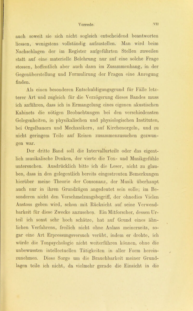 auch soweit sie sich nicht sogleich entscheidend beantworten Hessen, wenigstens vollständig aufzustellen. Man wird beim Nachschlagen der im Register aufgeführten Stellen zuweilen statt auf eine materielle Belehrung nur auf eine solche Frage stossen, hoffentlich aber auch dann im Zusammenhang, in der Gegenüberstellung und Formulirung der Fragen eine Anregung finden. Als einen besonderen Entschuldigungsgrund für Fälle letz- terer Art und zugleich für die Verzögerung dieses Bandes muss ich anführen, dass ich in Ermangelung eines eigenen akustischen Kabinets die nötigen Beobachtungen bei den verschiedensten Gelegenheiten, in physikalischen und physiologischen Instituten, bei Orgelbauern und Mechanikern, auf Kirchenorgeln, und zu nicht geringem Teile auf Reisen zusammenzusuchen gezwun- gen war. Der dritte Band soll die lutervallurteile oder das eigent- lich musikalische Denken, der vierte die Ton- und Musikgefühle untersuchen. Ausdrücklich bitte ich die Leser, nicht zu glau- ben, dass in den gelegentlich bereits eingestreuten Bemerkungen hierüber meine Theorie der Consonanz, der Musik überhaupt auch nur in ihren Grundzügen angedeutet sein solle; im Be- sonderen nicht den Vor schmelzungsbegriff, der ohnedies Vielen Anstoss geben wird, schon mit Rücksicht auf seine Verwend- barkeit für diese Zwecke anzusehen. Ein Mitforscher, dessen Ur- teil ich sonst sehr hoch schätze, hat auf Grund eines ähn- lichen Verfahrens, freilich nicht ohne Anlass meinerseits, so- gar eine Art Erpressungsversuch verübt, indem er drohte, ich würde die Tonpsychologie nicht weiterführen können, ohne die unbewussten intellectuellen Tätigkeiten in aller Form herein- zunehmen. Diese Sorge um die Brauchbarkeit meiner Grund- lagen teile ich nicht, da vielmehr gerade die Einsicht in die