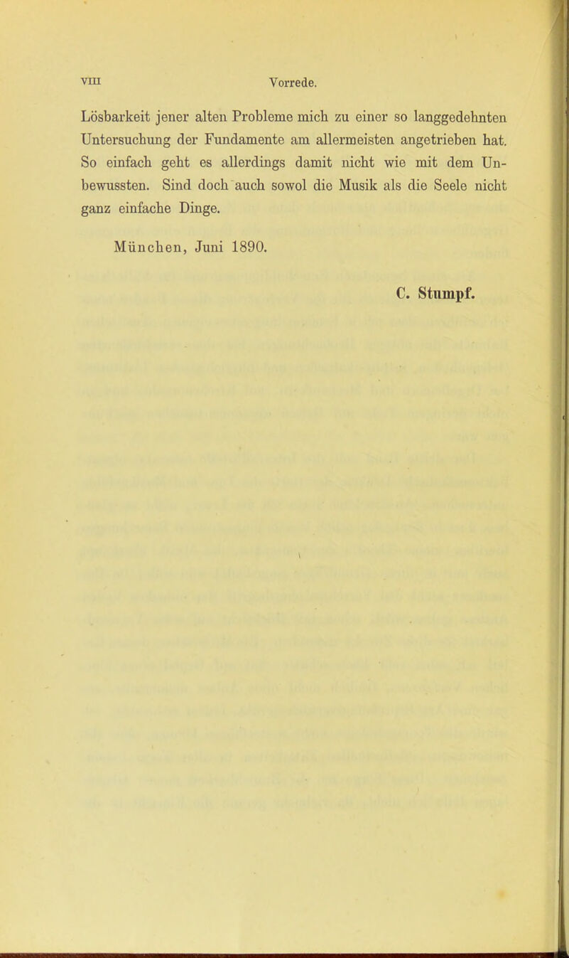 Lösbarkeit jener alten Probleme mich zu einer so langgedehnten Untersuchung der Fundamente am allermeisten angetrieben hat. So einfach geht es allerdings damit nicht wie mit dem Un- bewussten. Sind doch auch sowol die Musik als die Seele nicht ganz einfache Dinge. München, Juni 1890. C. Stumpf. V