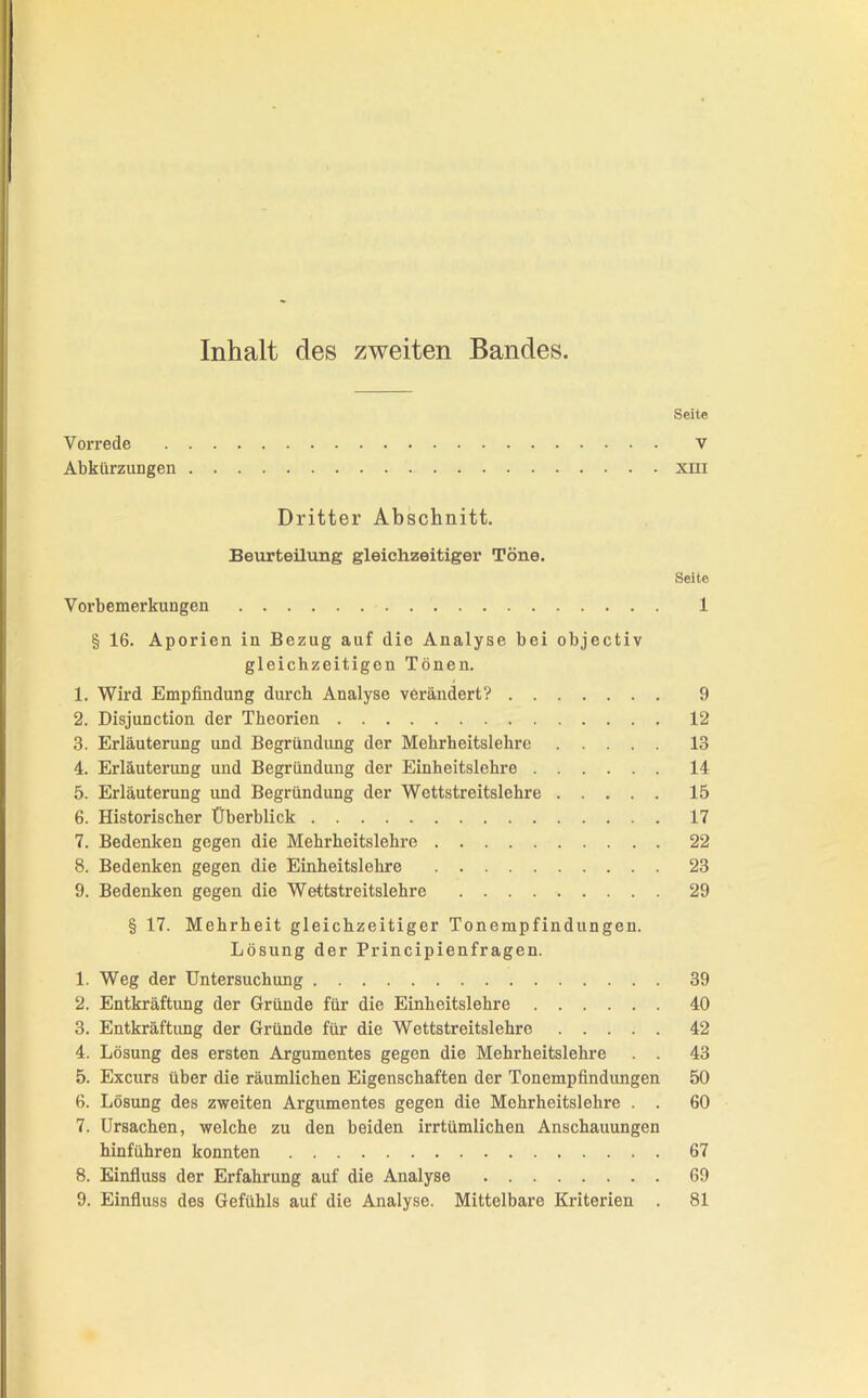 Inhalt des zweiten Bandes. Seite Vorrede v Abkürzungen xni Dritter Abschnitt. Beurteilung gleichzeitiger Töne. Seite Vorbemerkungen 1 § 16. Aporien in Bezug auf die Analyse bei objectiv gleichzeitigen Tönen. 1. Wird Empfindung durch Analyse verändert? 9 2. Disjunction der Theorien 12 3. Erläuterung und Begründung der Mehrheitslehre 13 4. Erläuterung und Begründung der Einheitslehre 14 5. Erläuterung und Begründung der Wettstreitslehre 15 6. Historischer Überblick 17 7. Bedenken gegen die Mehrheitslehre 22 8. Bedenken gegen die Einheitslehre 23 9. Bedenken gegen die Wettstreitslehre 29 § 17. Mehrheit gleichzeitiger Tonempfindungen. Lösung der Principienfragen. 1. Weg der Untersuchung 39 2. Entkräftung der Gründe für die Einheitslehre 40 3. Entkräftung der Gründe für die Wettstreitslehre 42 4. Lösung des ersten Argumentes gegen die Mehrheitslehre . . 43 5. Excurs über die räumlichen Eigenschaften der Tonempfindungen 50 6. Lösung des zweiten Argumentes gegen die Mehrheitslehre . . 60 7. Ursachen, welche zu den beiden irrtümlichen Anschauungen hinführen konnten 67 8. Einfluss der Erfahrung auf die Analyse 69