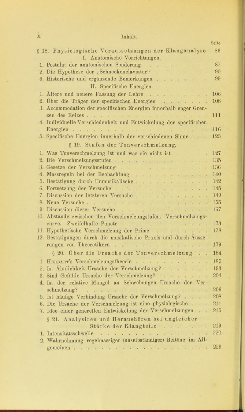 Seite § 18. Physiologische Voraussetzungen der Klanganalyse 86 I. Anatomische Vorrichtungen. 1. Postulat der anatomischen Sonderung 87 2. Die Hypothese der „Schneckenclaviatur“ 90 3. Historische und ergänzende Bemerkungen 99 II. Specifische Energien. 1. Ältere und neuere Fassung der Lehre 106 2. Über die Träger der specifischen Energien 108 3. Accommodation der specifischen Energien innerhalb enger Gren- zen des Reizes 111 4. Individuelle Verschiedenheit und Entwickelung der specifischen Energien 116 5. Specifische Energien innerhalb der verschiedenen Sinne . . . 123 § 19. Stufen der Tonverschmelzung. 1. Was Tonverschmelzung ist und was sie nicht ist 127 2. Die Verschmelzungsstufen 135 3. Gesetze der Verschmelzung 136 4. Massregeln bei der Beobachtung 140 5. Bestätigung durch Unmusikalische 142 6. Fortsetzung der Versuche 145 7. Discussion der letzteren Versuche 149 8. Neue Versuche 155 9. Discussion dieser Versuche 167 10. Abstände zwischen den Verschmelzungstufen. Verscbmelzungs- curve. Zweifelhafte Puncte 173 11. Hypothetische Verschmelzung der Prime 178 12. Bestätigungen durch die musikalische Praxis und durch Äusse- rungen von Theoretikern 179 § 20. Über die Ursache der Tonverschmelzuug . . 184 1. Hbebart’s Verschmelzungstheorie 185 2. Ist Ähnlichkeit Ursache der Verschmelzung? 193 3. Sind Gefühle Ursache der Verschmelzung? 204 4. Ist der relative Mangel an Schwebungen Ursache der Ver- schmelzung? 206 5. Ist häufige Verbindung Ursache der Verschmelzung? .... 208 6. Die Ursache der Verschmelzung ist eine physiologische . . . 211 7. Idee einer generellen Entwickelung der Verschmelzungen . . 215 § 21. Analysiren und Heraushören bei ungleicher Stärke der Klangteile 219 1. Intensitätsschwelle 220 2. Wahrnehmung regelmässiger (unselbständiger) Beitöne im All- gemeinen 229