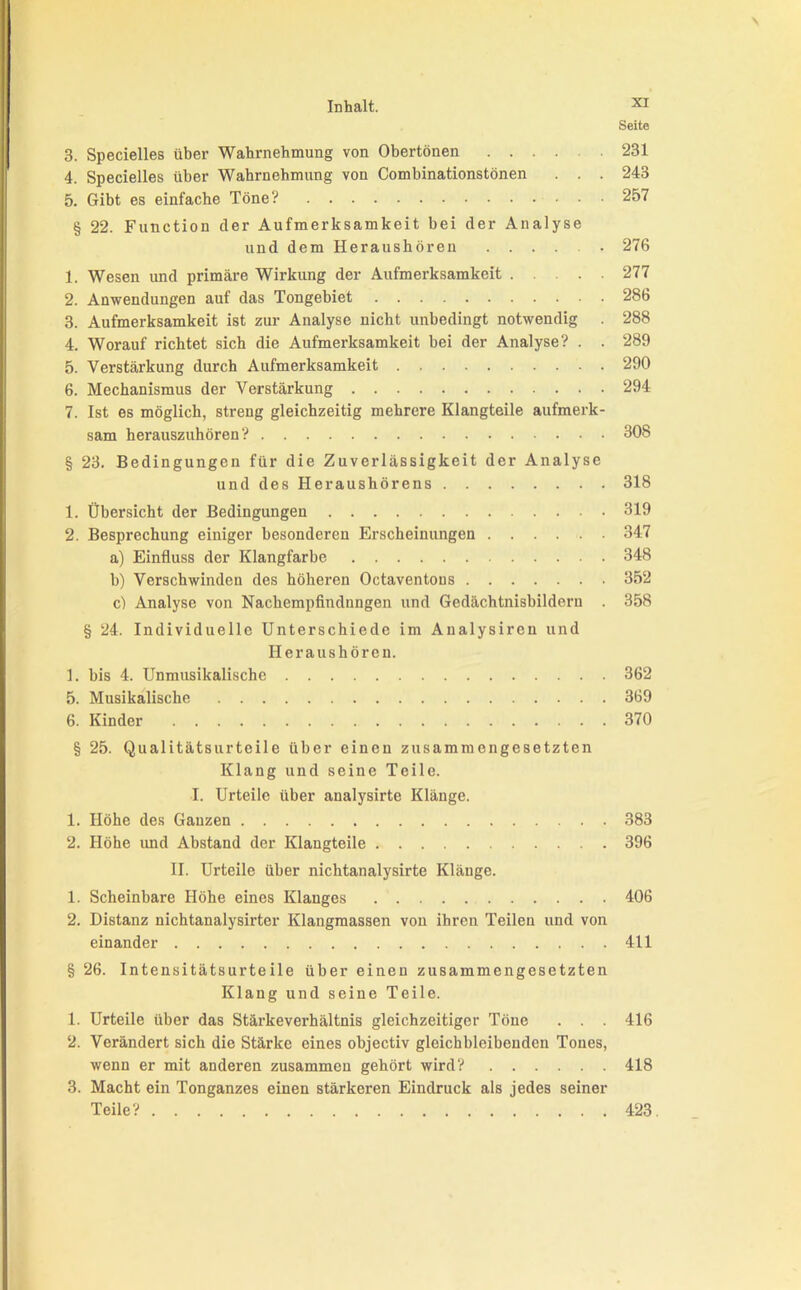 Seite 3. Specielles über Wahrnehmung von Obertönen 231 4. Specielles über Wabrnehmung von Combinationstönen . . . 243 5. Gibt es einfache Töne? 257 § 22. Function der Aufmerksamkeit bei der Analyse und dem Heraushören 276 1. Wesen und primäre Wirkung der Aufmerksamkeit 277 2. Anwendungen auf das Tongebiet 286 3. Aufmerksamkeit ist zur Analyse nicht unbedingt notwendig . 288 4. Worauf richtet sich die Aufmerksamkeit bei der Analyse? . . 289 5. Verstärkung durch Aufmerksamkeit 290 6. Mechanismus der Verstärkung 294 7. Ist es möglich, streng gleichzeitig mehrere Klangteile aufmerk- sam herauszuhören? 308 § 23. Bedingungen für die Zuverlässigkeit der Analyse und des Heraushörens 318 1. Übersicht der Bedingungen 319 2. Besprechung einiger besonderen Erscheinungen 347 a) Einfluss der Klangfarbe 348 b) Verschwinden des höheren Octaventous 352 c) Analyse von Nachempfindnngen und Gedächtnisbilderu . 358 § 24. Individuelle Unterschiede im Aualysireu und Heraushören. 1. bis 4. Unmusikalische 362 5. Musikalische 369 6. Kinder 370 § 25. Qualitätsurteile über einen zusammengesetzten Klang und seine Teile. I. Urteile über analysirte Klänge. 1. Höhe des Ganzen 383 2. Höhe und Abstand der Klangteile 396 II. Urteile über nichtanalysirte Klänge. 1. Scheinbare Höhe eines Klanges 406 2. Distanz nichtanalysirter Klangmassen von ihren Teilen und von einander 411 § 26. Intensitätsurteile über einen zusammengesetzten Klang und seine Teile. 1. Urteile über das Stärkeverhältnis gleichzeitiger Töne . . . 416 2. Verändert sich die Stärke eines objectiv gleichbleibenden Tones, wenn er mit anderen zusammen gehört wird? 418 3. Macht ein Tonganzes einen stärkeren Eindruck als jedes seiner Teile? 423.