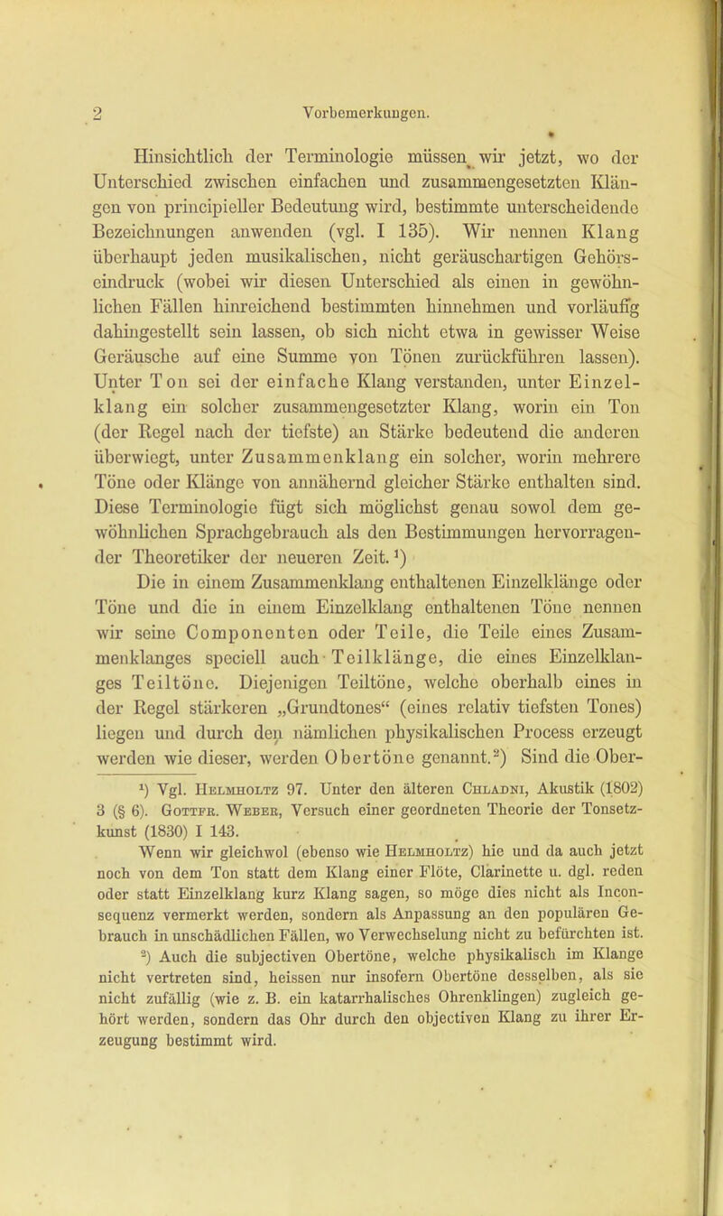 Hinsichtlicli der Terminologie müssen wir jetzt, wo der Unterscliied zwischen einfachen und zusammengesetzten Klän- gen von principieller Bedeutung wird, bestimmte unterscheidende Bezeichnungen anwenden (vgl. I 135). Wir nennen Klang überhaupt jeden musikalischen, nicht geräuschartigen Gehörs- eindruck (wobei wir diesen Unterschied als einen in gewöhn- lichen Fällen hinreichend bestimmten hinnehmen und vorläufig dahingestellt sein lassen, ob sich nicht etwa in gewisser Weise Geräusche auf eine Summe von Tönen zurückführen lassen). Unter Ton sei der einfache Klang verstanden, unter Einzel- klang ein solcher zusammengesetzter Klang, worin ein Ton (der Regel nach der tiefste) an Stärke bedeutend die anderen überwiegt, unter Zusammenklang ein solcher, worin mehrere Töne oder Klänge von annähernd gleicher Stärke enthalten sind. Diese Terminologie fügt sich möglichst genau sowol dem ge- wöhnlichen Sprachgebrauch als den Bestimmungen hervorragen- der Theoretiker der neueren Zeit. ^) Die in einem Zusammenklaug enthaltenen Einzelklänge oder Töne und die in einem Einzelklang enthaltenen Töne nennen wir seine Componenten oder Teile, die Teile eines Zusam- menklanges speciell auch-Teilklänge, die eines Einzelklan- ges Teiltöne. Diejenigen Teiltöne, welche oberhalb eines in der Regel stärkeren „Grundtones“ (eines relativ tiefsten Tones) liegen und durch den nämlichen physikalischen Process erzeugt werden wie dieser, werden Obertöne genannt.^) Sind die Ober- Vgl. Helmholtz 97. Unter den älteren Chladni, Akustik (1802) 3 (§ 6). Gottfk. Webee, Versuch einer geordneten Theorie der Tonsetz- kunst (1830) I 143. Wenn wir gleichwol (ebenso wie Helmholtz) hie und da auch jetzt noch von dem Ton statt dem Klang einer Flöte, Clarinette u. dgl. reden oder statt Einzelklang kurz Klang sagen, so möge dies nicht als Incon- sequenz vermerkt werden, sondern als Anpassung an den populären Ge- brauch in unschädlichen Fällen, wo Verwechselung nicht zu befürchten ist. ®) Auch die subjectiven Obertöne, welche physikalisch im Klange nicht vertreten sind, heissen nur insofern Obertöne desselben, als sic nicht zufällig (wie z. B. ein katarrhalisches Ohrenklingen) zugleich ge- hört werden, sondern das Ohr durch den objectiven Klang zu ihrer Er- zeugung bestimmt wird.