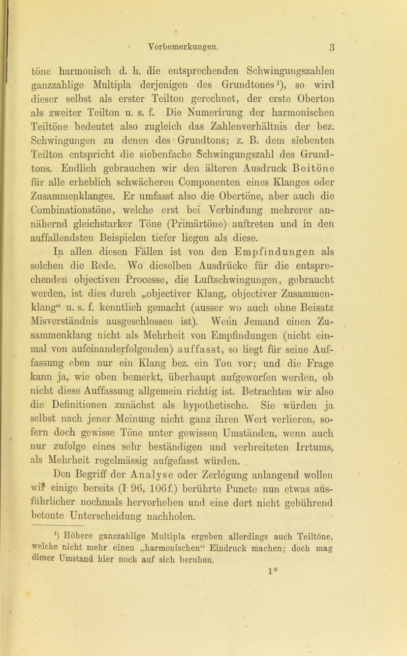 töne harmoniscli d. Ii. die entsprechenden Schwingungszahlen ganzzahlige Multipla derjenigen des Grundtones ^), so wird dieser selbst als erster Teilten gerechnet, der erste Oberton als zweiter Teilten u. s. f. Die Numerirung der harmonischen Teiltöne bedeutet also zugleich das Zahlenverhältnis der bez. Schwmgmigen zu denen des Grundtons; z. B. dem siebenten Teilten entspricht die siebenfache Schwingmigszahl des Grund- tons. Endlich gebrauchen wir den älteren Ausdruck Beitöne für alle erheblich schwächeren Componenten eines Klanges oder Zusammenklanges. Er umfasst also die Obertöne, aber auch die Combinationstöne, welche erst bei Verbindung mehrerer an- nähernd gleichstarker Töne (Primärtöne) auftreten und in den auffallendsten Beispielen tiefer liegen als diese. In allen diesen Fällen ist von den Empfindungen als solchen die Bode. Wo dieselben Ausdrücke für die entspre- chenden ohjectiven Processe, die Luftschwingungen, gebraucht werden, ist dies durch „objectiver Klang, objectiver Zusammen- klang“ u. s. f. kenntlich gemacht (ausser wo auch ohne Beisatz MisVerständnis ausgeschlossen ist). Weiin Jemand einen Zu- sammenklang nicht als Mehrheit von Empfindungen (nicht ein- mal von aufeinanderfolgenden) auffasst, so Hegt für seine Auf- fassung eben nur ein Klang bez. ein Ton vor; und die Frage kann ja, wie oben bemerkt, überhaupt aufgeworfen werden, ob nicht diese Auffassung allgemein richtig ist. Betrachten wir also die Definitionen zunächst als hypothetische. Sie würden ja selbst nach jener Meinung nicht ganz ihren Wert verlieren, so- fern doch gewisse Töne unter gewissen Umständen, wenn auch nur zufolge eines sehr beständigen und verbreiteten Irrtums, als Mehrheit regelmässig aufgefasst würden. Den Begriff der Analyse oder Zerlegung anlangend wollen wif einige bereits (I 96, 106f.) berührte Puncte nun etwas aus- führlicher nochmals hervorheben und eine dort nicht gebührend betonte Unterscheidung nachholen. Hökere ganzzahlige Multipla ergeben allerdings auch Teiltöne, welche nicht mehr einen „harmonischen“ Eindruck machen; doch mag dieser Umstand hier noch auf sich beruhen. 1*