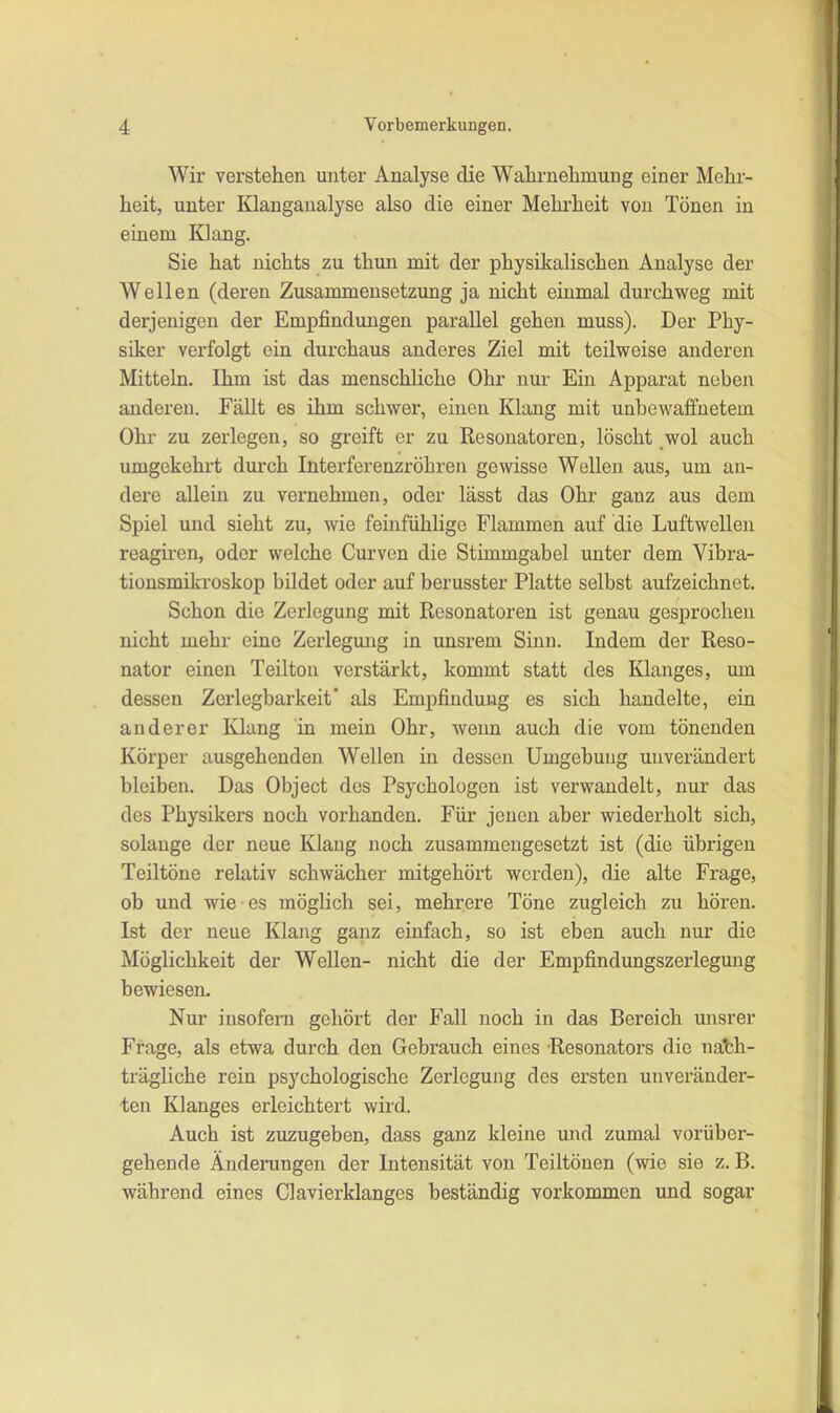 Wir verstehen unter Analyse die Wahrnehmung einer Mehr- heit, unter Klanganalyse also die einer Mehrheit von Tönen in einem Klang. Sie hat nichts zu thun mit der physikalischen Analyse der Wellen (deren Zusammensetzung ja nicht einmal durchweg mit derjenigen der Empfindmigen parallel gehen muss). Der Phy- siker verfolgt ein durchaus anderes Ziel mit teilweise anderen Mitteln. Ihm ist das menschliche Ohr nur Ein Apparat neben anderen. Fällt es ihm schwer, einen Klang mit unbewaffnetem Ohr zu zerlegen, so greift er zu Resonatoren, löscht _wol auch umgekehrt durch Interferenzröhren gewisse Wellen aus, um an- dere allein zu vernehmen, oder lässt das Ohr ganz aus dem Spiel mid sieht zu, wie feinfühlige Flammen auf die Luftwellen reagiren, oder welche Curven die Stimmgabel unter dem Vibra- tionsmikroskop bildet oder auf berusster Platte selbst aufzeichnet. Schon die Zerlegung mit Resonatoren ist genau gesprochen nicht mehr eine Zerlegung in unsrem Sinn. Indem der Reso- nator einen Teilton verstärkt, kommt statt des Klanges, um dessen Zerlegbarkeit’ als Empfindung es sich handelte, ein anderer Klang in mein Ohr, wenn auch die vom tönenden Körper ausgehenden Wellen in dessen Umgebung unverändert bleiben. Das Object des Psychologen ist verwandelt, nur das des Physikers noch vorhanden. Für jenen aber wiederholt sich, solange der neue Klang noch zusammengesetzt ist (die übrigen Teiltöne relativ schwächer mitgehört werden), die alte Frage, ob und wie es möglich sei, mehrere Töne zugleich zu hören. Ist der neue Klang ganz einfach, so ist eben auch nur die Möglichkeit der Wellen- nicht die der Empfindungszerleguug bewiesen. Nur insofern gehört der Fall noch in das Bereich unsrer Frage, als etwa durch den Gebrauch eines Resonators die nach- trägliche rein psychologische Zerlegung des ersten unveränder- ten Klanges erleichtert wird. Auch ist zuzugeben, dass ganz kleine und zumal vorüber- gehende Änderungen der Intensität von Teiltönen (wie sie z. B. während eines Clavierklanges beständig verkommen und sogar