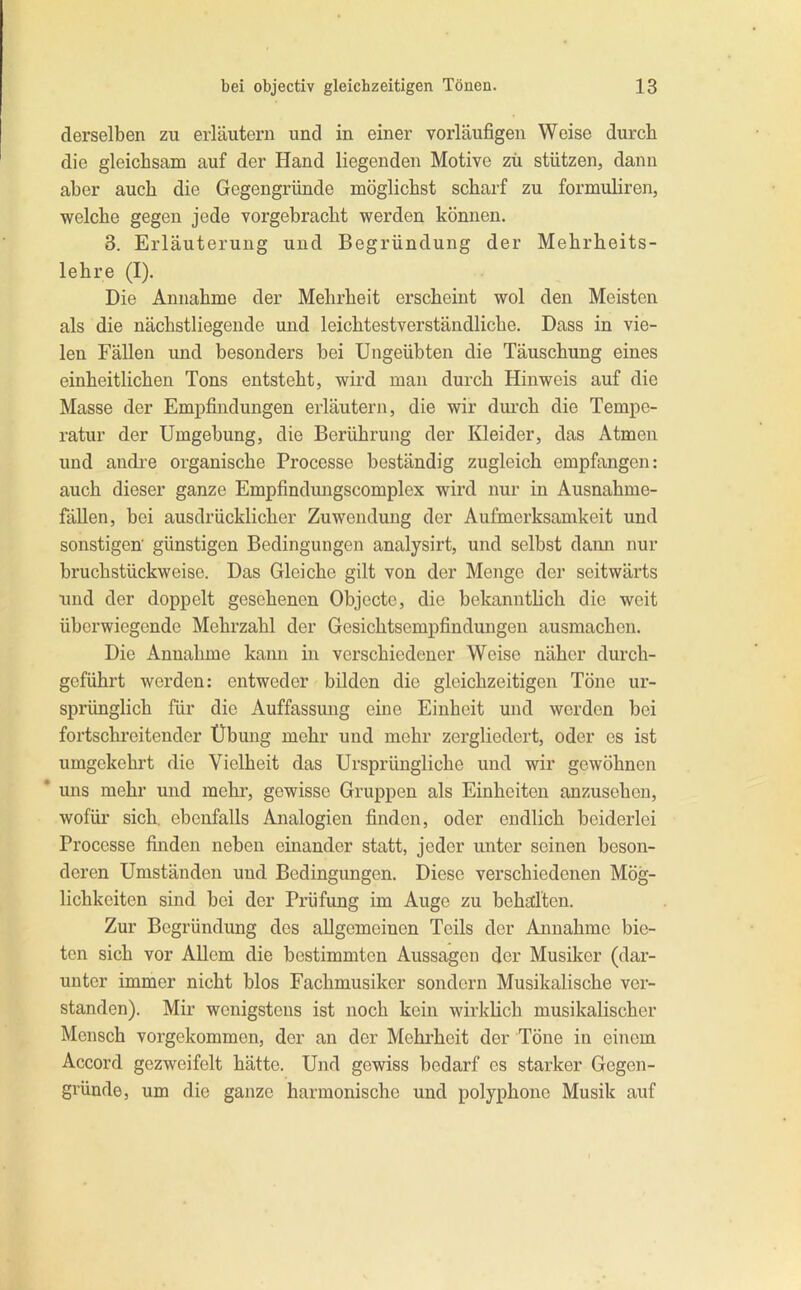 derselben zu erläutern und in einer vorläufigen Weise durch die gleichsam auf der Hand liegenden Motive zu stützen, dann aber auch die Gegengründe möglichst scharf zu formuliren, welche gegen jede vorgebracht werden können. 3. Erläuterung und Begründung der Mehrheits- lehre (I). Die Annahme der Mehrheit erscheint wol den Meisten als die nächstliegende und leichtestverständliche. Dass in vie- len Fällen und besonders bei Ungeübten die Täuschung eines einheitlichen Tons entsteht, wird man durch Hinweis auf die Masse der Empfindungen erläutern, die wir durch die Tempe- ratur der Umgebung, die Berührung der Kleider, das Atmen und andi’e organische Processe beständig zugleich empfangen: auch dieser ganze Empfindmigscomplex wird nur in Ausnahme- fdllen, bei ausdrücklicher Zuwendung der Aufmerksamkeit und sonstigen günstigen Bedingungen analysirt, und selbst dann nur bruchstückweise. Das Gleiche gilt von der Menge der seitwärts und der doppelt gesehenen Objecte, die bekanntlich die weit überwiegende Mehrzahl der Gesichtsempfindungen ausmachen. Die Annahme kann in verschiedener Weise näher durch- geführt werden: entweder bilden die gleichzeitigen Töne ur- sprünglich für die Auffassung eine Einheit und werden bei fortschreitender Übung mehr und mehr zergliedert, oder es ist umgekehrt die Vielheit das Ursprüngliche und wir gewöhnen * uns mehr und mehr, gewisse Gruppen als Einheiten anzusehon, wofür sich, ebenfalls Analogien finden, oder endlich beiderlei Processe finden neben einander statt, jeder unter seinen beson- deren Umständen und Bedingungen. Diese verschiedenen Mög- lichkeiten sind bei der Prüfung im Auge zu behalten. Zur Begründung des allgemeinen Teils der Annahme bie- ten sich vor Allem die bestimmten Aussagen der Musiker (dar- unter immer nicht blos Fachmusiker sondern Musikalische ver- standen). Mir wenigstens ist noch kein wirkHch musikalischer Mensch vorgekommen, der an der Mehrheit der Töne in einem Accord gezweifelt hätte. Und gewiss bedarf es starker Gegen- gründe, um die ganze harmonische und polyphone Musik auf