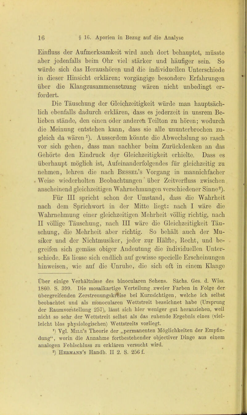 Einfluss der Aufmerksamkeit wird auch dort behauptet, müsste aber jedenfalls beim Ohr viel stärker und häufiger sein. So würde sich das Herausbören und die individuellen Unterschiede in dieser Hinsicht erklären; vorgängige besondere Erfahrungen über die Klangzusammensetzung wären nicht unbedingt er- fordert. Die Täuschung der Gleichzeitigkeit würde man hauptsäch- lich ebenfalls dadurch erklären, dass es jederzeit in unsrem Be- lieben stände, den einen oder änderet! Teilton zu hören; wodurch die Meinung entstehen kann, dass sie alle ununterbrochen zu- gleich da wären ^). Ausserdem könnte die Abwechslung so rasch vor sich gehen, dass man nachher beim Zurückdenken an das Gehöi* *te den Ehidruck der Gleichzeitigkeit erhielte. Dass es überhaupt möglich ist. Aufeinanderfolgendes für gleichzeitig zu nehmen, lehren die nach Bessel’s Vorgang in mannichfacher Weise wiederholten Beobachtungen ‘ über Zeitverfluss zwischen anscheinend gleichzeitigen Wahrnehmungen verschiedener Sinne ^). Für III spricht schon der Umstand, dass die Wahrheit nach dem Sprichwort in der Mitte liegt: nach I wäre die Wahrnehmung einer gleichzeitigen Mehrheit völlig richtig, nach II völlige Täuschung, nach III wäre die Gleichzeitigkeit Täu- schung, die Mehrheit aber richtig. So behält auch der Mu- siker und der Nichtmusiker, jeder zur Hälfte, Recht, und be- greifen sich gemäss obiger Andeutung die individuellen Unter- schiede. Es Hesse sich endlich auf gewisse specielle Erscheinungen hinweisen, wie auf die Unruhe, die sich oft in einem Klange Über einige Verhältnisse des binocularen Sehens. Sachs. Ges. d. Wiss. 1860. S. 399. Die mosaikartige Verteilung zweier Farben in Folge der übergreifenden Zerstreuungski^ise bei Kurzsichtigen, welche ich selbst beobachtet und als monocularen Wettstreit bezeichnet habe (Ursprung der Raumvorstellung 257), lässt sich hier weniger gut heranziehen, weil nicht so sehr der Wettstreit selbst als das ruhende Ergebnis eines (viel- leicht blos physiologischen) Wettstreits vorliegt. *) Vgl. Mill^’s Theorie der „permanenten Möglichkeiten der Empfin- dung“, worin die Annahme fortbestehender objectiver Dinge aus einem analogen Fehlschluss zu erklären versucht wird. *) Heemann’s Handb. II 2. S. 256 f.