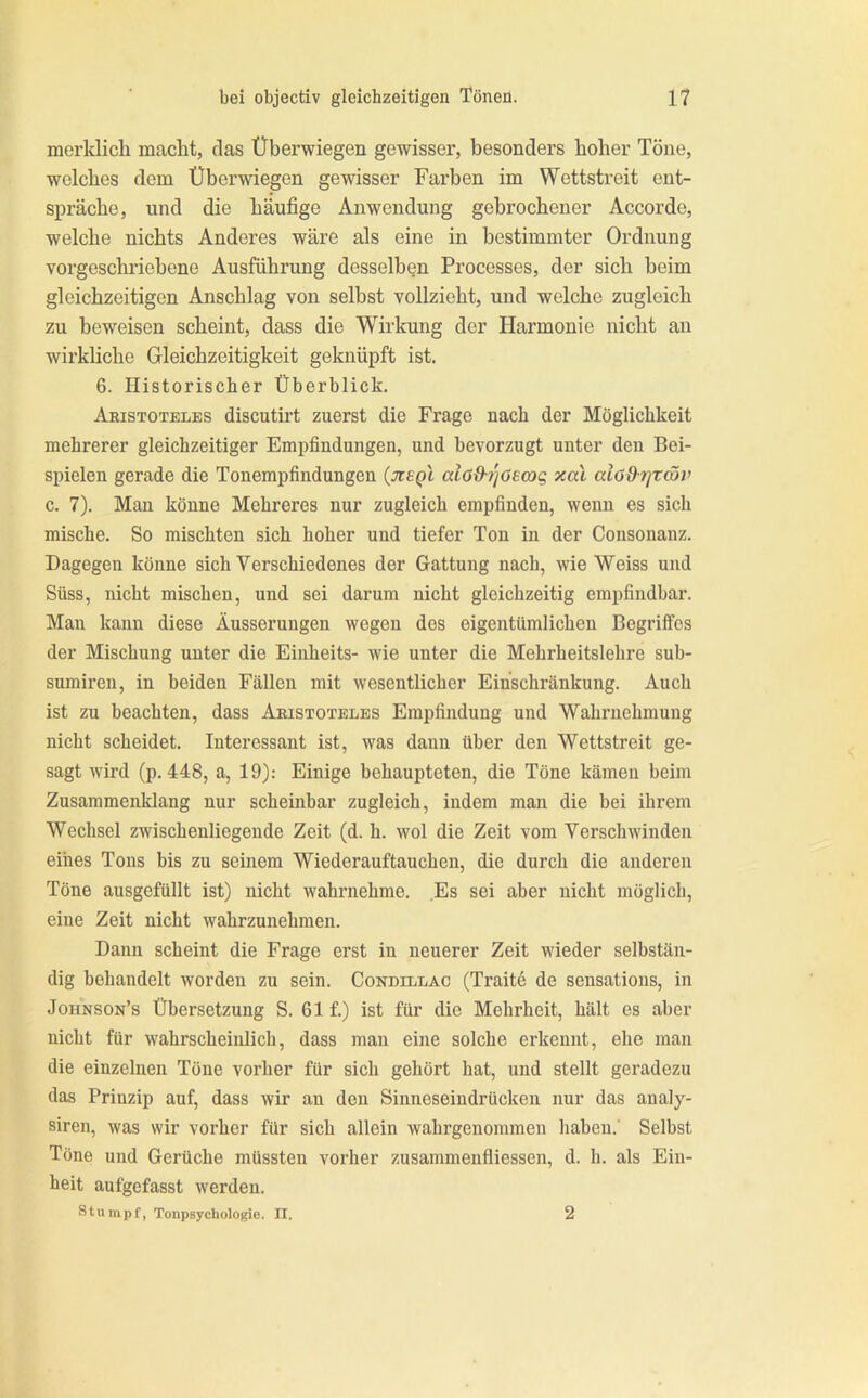 merklich macht, das Überwiegen gewisser, besonders hoher Töne, welches dem Überwiegen gewisser Farben im Wettstreit eut- si^räche, und die häufige Anwendung gebrochener Accorde, welche nichts Anderes wäre als eine in bestimmter Ordnung vorgeschriebene Ausführung desselben Processes, der sich beim gleichzeitigen Anschlag von selbst vollzieht, und welche zugleich zu beweisen scheint, dass die Wirkung der Harmonie nicht an wirkliche Gleichzeitigkeit geknüpft ist. 6. Historischer Überblick. Aristoteles discutirt zuerst die Frage nach der Möglichkeit mehrerer gleichzeitiger Empfindungen, und bevorzugt unter den Bei- spielen gerade die Tonempfindungen aiö9-7jOea)g xal aiöfhfjtcöv c. 7). Man könne Mehreres nur zugleich empfinden, wenn es sich mische. So mischten sich hoher und tiefer Ton in der Consonanz. Dagegen könne sich Verschiedenes der Gattung nach, wie Weiss und Süss, nicht mischen, und sei darum nicht gleichzeitig empfindbar. Man kann diese Äusserungen wegen dos eigentümlichen Begriffes der Mischung unter die Einheits- wie unter die Mehrheitslehre sub- sumiren, in beiden Fällen mit wesentlicher Einschränkung. Auch ist zu beachten, dass Aristoteles Empfindung und Wahrnehmung nicht scheidet. Interessant ist, was dann über den Wettstreit ge- sagt Avird (p. 448, a, 19): Einige behaupteten, die Töne kämen beim Zusammenklang nur scheinbar zugleich, indem man die bei ihrem Wechsel zAvischenliegende Zeit (d. h. avoI die Zeit vom VerschAvinden eines Tons bis zu seinem Wiederauftauchen, die durch die anderen Töne ausgefüllt ist) nicht wahrnehme. Es sei aber nicht möglich, eine Zeit nicht wahrzunehmen. Dann scheint die Frage erst in neuerer Zeit wieder selbstän- dig behandelt worden zu sein. Condillac (Traitd de sensations, in Johnson’s Übersetzung S. 61 f.) ist für die Mehrheit, hält es aber nicht für Avahrscheiulich, dass man eine solche erkennt, ehe mau die einzelnen Töne vorher für sich gehört hat, und stellt geradezu das Prinzip auf, dass wir an den Sinneseindrücken nur das aualy- siren, Avas wir vorher für sich allein wahrgenommen haben.' Selbst Töne und Gerüche müssten vorher zusammeufliessen, d. h. als Ein- heit aufgefasst Averden. Stumpf, Tonpaychologie. II. 2