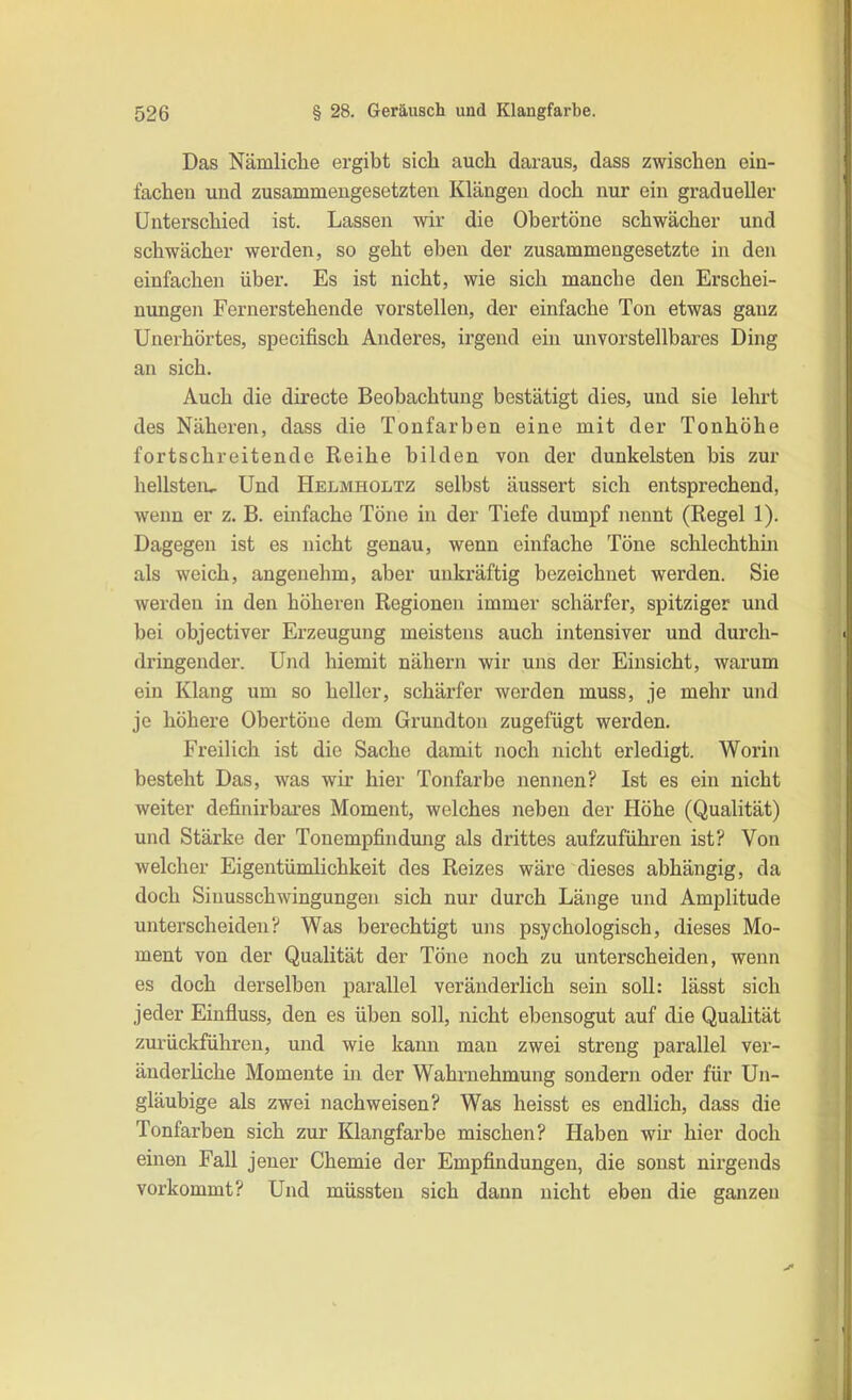 Das Nämliclie ergibt sich auch daraus, dass zwischen ein- fachen und zusammengesetzten Klängen doch nur ein gradueller Unterschied ist. Lassen wir die Obertöne schwächer und schwächer werden, so geht eben der zusammengesetzte in den einfachen über. Es ist nicht, wie sich manche den Erschei- nungen Fernerstehende vorstellen, der einfache Ton etwas ganz Unerhörtes, specifisch Anderes, irgend ein unvorstellbares Ding an sich. Auch die directe Beobachtung bestätigt dies, und sie lehrt des Näheren, dass die Tonfarben eine mit der Tonhöhe fortschreitende Reihe bilden von der dunkelsten bis zur hellsten^ Und Helmholtz selbst äussert sich entsprechend, wenn er z. B. einfache Töne in der Tiefe dumpf nennt (Regel 1). Dagegen ist es nicht genau, wenn einfache Töne schlechthin als weich, angenehm, aber unkräftig bezeichnet werden. Sie werden in den höheren Regionen immer schärfer, spitziger und bei objectiver Erzeugung meistens auch intensiver und durch- dringender. Und hiemit nähern wir uns der Einsicht, warum ein Klang um so heller, schärfer worden muss, je mehr und je höhere Obertöne dem Grundton zugefügt werden. Freilich ist die Sache damit noch nicht erledigt. Worin besteht Das, was wir hier Tonfarbe nennen? Ist es ein nicht weiter definirbares Moment, welches neben der Höhe (Qualität) und Stärke der Tonempfindung als drittes aufzuführen ist? Von welcher Eigentümlichkeit des Reizes wäre dieses abhängig, da doch Siuusschwingungen sich nur durch Länge und Amplitude unterscheiden? Was berechtigt uns psychologisch, dieses Mo- ment von der Qualität der Töne noch zu unterscheiden, wenn es doch derselben parallel veränderlich sein soll: lässt sich jeder Einfluss, den es üben soll, nicht ebensogut auf die Qualität zurückführen, und wie kann man zwei streng parallel ver- änderhche Momente in der Wahrnehmung sondern oder für Un- gläubige als zwei nach weisen? Was heisst es endlich, dass die Tonfarben sich zur Klangfarbe mischen? Haben wir hier doch einen Fall jener Chemie der Empfindungen, die sonst nirgends vorkommt? Und müssten sich dann nicht eben die ganzen