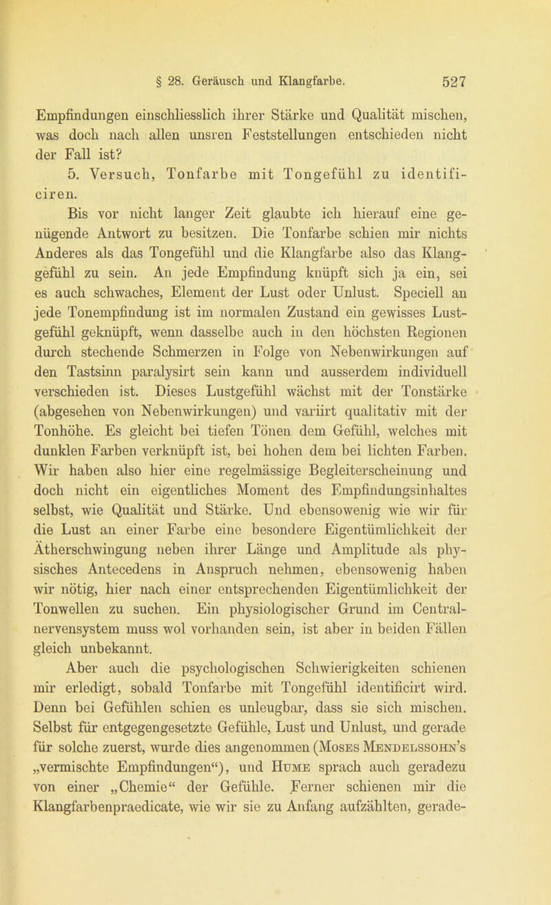 Empfindungen einschliesslich ihrer Stärke und Qualität mischen, was doch nach allen unsren Feststellungen entschieden nicht der Fall ist? 5. Versuch, Tonfarbe mit Tongefühl zu identifi- ciren. Bis vor nicht langer Zeit glaubte ich hierauf eine ge- nügende Antwort zu besitzen. Die Tonfarbe schien mir nichts Anderes als das Tongefühl und die Klangfarbe also das Klang- gefühl zu sein. An jede Empfindung knüpft sich ja ein, sei es auch schwaches, Element der Lust oder Unlust. Speciell au jede Tonempfinduug ist im normalen Zustand ein gewisses Lust- gefühl geknüpft, wenn dasselbe auch in den höchsten Regionen dm’ch stechende Schmerzen in Folge von Nebenwirkungen auf den Tastsinn paralysirt sein kann und ausserdem individuell verschieden ist. Dieses Lustgefühl wächst mit der Tonstärke (abgesehen von Nebenwirkungen) und variirt qualitativ mit der Tonhöhe. Es gleicht bei tiefen Tönen dem Gefühl, welches mit dunklen Farben verknüpft ist, bei hohen dem bei lichten Farben. Wir haben also hier eine regelmässige Begleiterscheinung und doch nicht ein eigentliches Moment des Empfindungsinhaltes selbst, wie Qualität und Stärke. Und ebensowenig wie wir für die Lust an einer Farbe eine besondere Eigentümlichkeit der Ätherschwingung neben ihrer Länge und Amplitude als phy- sisches Antecedens in Anspruch nehmen, ebensowenig haben wir nötig, hier nach einer entsprechenden Eigentümlichkeit der Tonwellen zu suchen. Ein physiologischer Grund im Central- nervensystem muss wol vorhanden sein, ist aber in beiden Fällen gleich unbekannt. Aber auch die psychologischen Schwierigkeiten schienen mir erledigt, sobald Tonfarbe mit Tongefühl identificirt wird. Denn bei Gefühlen schien es unleugbar, dass sie sich mischen. Selbst für entgegengesetzte Gefühle, Lust und Unlust, und gerade für solche zuerst, wurde dies angenommen (Moses Mendelssohn’s „vermischte Empfindungen“), und Hume sprach auch geradezu von einer „Chemie“ der Gefühle. Ferner schienen mir die Klangfarbenpraedicate, wie wir sie zu Anfang aufzählten, gerade-