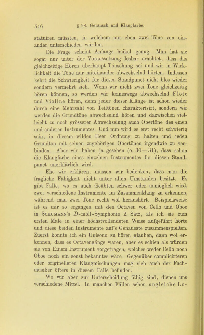 statuiren müssten, in welchem nui- eben zwei Töne von ein- ander unterschieden würden. Die Frage scheint Anfangs heikel genug. Man hat sie sogar nur unter der Voraussetzung lösbar erachtet, dass das gleichzeitige Hören überhaupt Täuschung sei und wir in Wirk- lichkeit die Töne nur miteinander abwechselnd hörten. Indessen kehrt die Schwierigkeit für diesen Standpunct nicht blos wieder sondern vermehrt sich. Wenn wir nicht zwei Töne gleichzeitig hören können, so werden wir keineswegs abwechselnd Flöte und Violine hören, denn jeder dieser Klänge ist schon wieder durch eine Mehrzahl von Teiltönen charakterisirt, sondern wir werden die Grundtöne abwechselnd hören und dazwischen viel- leicht zu noch grösserer Abwechselung auch Obertöne des einen und anderen Instrumentes. Und nun wird es erst recht schwierig sein, in diesem wilden Heer Ordnung zu halten und jeden Grundton mit seinen zugehörigen Obertönen irgendwie zu ver- binden. Aber wir haben ja gesehen (o. 30—31), dass schon die Klangfarbe eines einzelnen Instrumentes für diesen Stand- punct unerklärlich wird. Ehe wir erklären, müssen wir bedenken, dass man die fragliche Fähigkeit nicht unter allen Umständen besitzt. Es gibt Fälle, wo es auch Geübten schwer oder unmöglich wird, zwei verschiedene Instrumente im Zusammenklang zu erkennen, während man zwei Töne recht wol heraushört. Beispielsweise ist es mir so ergangen mit den Octaven von Cello und Oboe in Schumann’s D-moll-Symphonie 2. Satz, als ich sie zum ersten Male in einer höchstvollendeten Weise aufgeführt hörte und diese beiden Instrumente aufs Genaueste zusammenspielten. Zuerst konnte ich ein Unisono zu hören glauben, dann wol er- kennen, dass es Octavengänge waren, aber es schien als würden sie von Einem Instrument vorgetragen, welches weder Cello noch Oboe noch ein sonst bekanntes wäre. Gegenüber complicirteren oder originelleren Klangmischungen mag sich auch der Fach- musiker öfters in diesem Falle befinden. Wo wir aber zur Unterscheidung fähig sind, dienen uns verschiedene Mittel. In manchen Fällen schon ungleiche Lo-