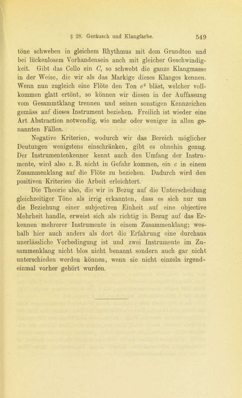 töne schweben in gleichem Rhythmus mit dem Grundton und bei lückenlosem Vorhandensein auch mit gleicher Geschwindig- keit. Gibt das Cello ein C, so schwebt die ganze Klangmasse in der Weise, die wir als das Markige dieses Klanges kennen. Wenn nun zugleich eine Flöte den Ton bläst, welcher voll- kommen glatt ertönt, so können wir diesen in der Auffassung vom Gesammtklang trennen und seinen sonstigen Kennzeichen gemäss auf dieses Instrument beziehen. Freilich ist wieder eine Art Abstraction notwendig, wie mehr oder weniger in allen ge- nannten Fällen. Negative Kriterien, wodurch wir das Bereich möglicher Deutungen wenigstens einschränken, gibt es ohnehin genug. Der Instrumentenkenner kennt auch den Umfang der Instru- mente, wird also z. B. nicht in Gefahr kommen, ein c in einem Zusammenklang auf die Flöte zu beziehen. Dadurch wird den positiven Kriterien die Arbeit erleichtert. Die Theorie also, die wir in Bezug auf die Unterscheidung gleichzeitiger Töne als irrig erkannten, dass es sich nur um die Beziehung einer subjectiven Einheit auf eine objective Mehrheit handle, erweist sich als richtig in Bezug auf das Er- kennen mehrerer Instrumente in einem Zusammenklang; wes- halb hier auch anders als dort die Erfahrung eine durchaus unerlässliche Vorbedingung ist und zwei Instrumente im Zu- sammenklang nicht blos nicht benannt sondern auch gar nicht unterschieden werden können, wenn sie nicht einzeln irgend- einmal vorher gehört wurden.