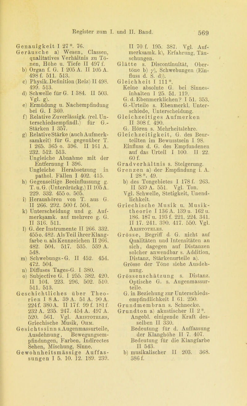 Genauigkeit I 27*. 76. Geräusche a) Wesen, Classen, qualitatives Verhältnis zu Tö- nen, Höhe u. Tiefe II 497 f. b) Organ f. G. I 205 A. II 105 A. 498 f. 511. 513. c) Physik. Definition (Reiz) II 498. 499 513 d) Schwelle für G. I 384. H 503. Vgl. g). e) Ermüdung u, Nachempfiudung bei G. I 360. f) Relative Zuverlässigk. (rel. Un- terschiedsempfindl.) für G.- Stärken I 357. g) Relative Stärke (auch Aufmerk- samkeit) für G. gegenüber T. I 265. 365 0. 396. II 161 A. 232. 512. 513. Ungleiche Abnahme mit der Entfernung I 396. Ungleiche Herabsetzung in pathol. Fällen I 402. 415. h) Gegenseitige Beeinflussung g. T. u.G. (Unterdrückg.) II105 A. 229. 332. 455 0. 505. i) Heraushören von T. aus G. II 266. 292. 500 f. 504. k) Unterscheidung und g. Auf- merkgamk. auf mehrere g. G. II 316. 511. l) G. der Instrumente II 266. 332. 455 0. 482. Als Teil ihrer Klang- farbe u. als Kennzeichen II 266. 482. 504. 517. 535. 539 A. 548. m) Schwebungs-G. II 452. 454. 472. 504. n) Diffuses Tages-G. I 380. o) Subjective G. I 255. 382. 420. II 104. 223. 296. 502. 510. 511. 513. Geschichtliches über Theo- rien I 8 A. 39 A. 51 A. 90 A. 224 f. 380 A. 11 17 f. 99 f. 181 f. 232 A. 235. 247. 454 A. 497 A. 520. 561. Vgl. Aeistoteles, Griechische Musik, Ohm. Gesichtssinn s. Augenmassurteile, Ausdehnung, Bewegungsem- pfindungen, Farben, Indirectes Sehen, Mischung, Sinne. Gewohnheitsmässige Auffas- sungen I 5. 10. 12. 189. 239. II 70 f. 195. 387. Vgl. Auf- merksamk. k), Erfahrung, Täu- schungen. Glätte s. Discontinuität, Ober- tönc b) y), Schwebungen (Ein- fluss d. S. d)). Gleichheit I 111*. Keine absolute G. bei Siunes- inhalten I 25. 51. 119. G. d. Ebenmerklichen? I 51. 353. G.-Urteile s. Ebcnmerkl. Unter- schiede, Unterscheidung. Gleichzeitiges Aufmerken II 308 f. 490. G. Hören s. Mehrheitslehre. Gleichzeitigkeit, G. des Beur- teilten im Bewusstsein I 98. Einfluss d. G. des Empfundenen auf das Urteil I 100. II 22. 60 f. Gradverhältnis s. Steigerung. Grenzen a) der Empfindung i. A. I 28*. 49. b) des Tongebietes I 178 f. 263. II 539 A. 551. Vgl. Ton. Vgl. Schwelle, Stetigkeit, Unend- lichkeit. Griechische Musik u. Musik- theorie I136A. 139 u. 162 u. 186. 187 u. 193 f. 221. 224. 341. 11 17. 241. 390. 417. 550. Vgl. Aeistoteles. Grösse, Begriff d- G. nicht auf Qualitäten und Intensitäten an sich, dagegen auf Distanzen solcher anwendbar s. Addition, Distanz, Stärkenurteile a). Grösse der Töne siehe Ausdeh- nung. Grössenschätzung s. Distanz. Optische G. s. Augenmassur- teile. G. in Beziehung zur Uuterschieds- empfindlichkeit I 61. 250. Grundmembran s. Schnecke. Grundton a) akustischer 11 2*. Angebl. einigende Kraft des- selben II 330. Bedeutung für d. Auffassung der Klanghöhe II 7. 407. Bedeutung für die Klangfarbe II 543. b) musikalischer II 203. 368. 386 f.