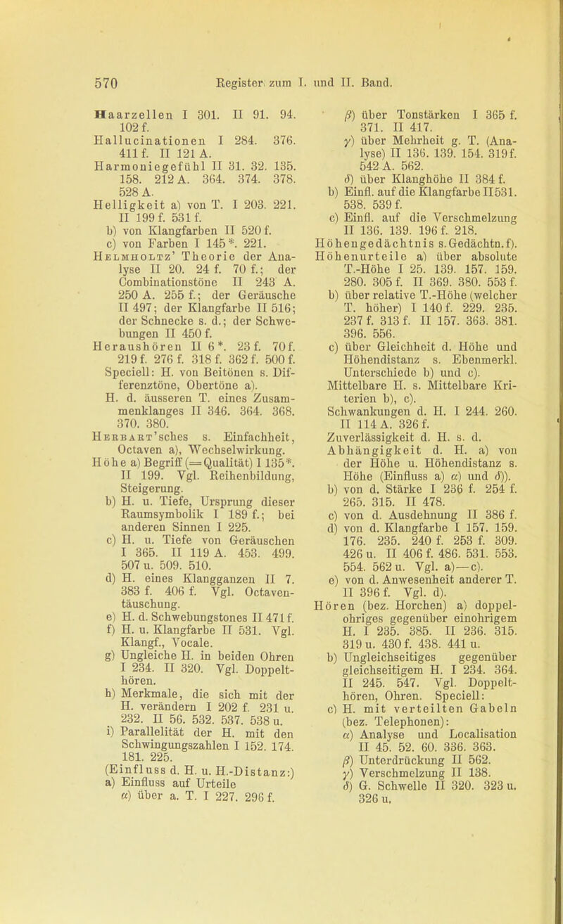 570 Register, zura I. und II. Band. Haarzellen I 301. II 91. 94. 102 f. Hallucinationen I 284. 376. 411 f. II 121 A. Harmoniegefühl II 31. 32. 135. 158. 212 A. 364. 374. 378. 528 A. Helligkeit a) von T. I 203. 221. II 199 f. 531 f. b) von Klangfarben II 520 f. c) von Farben I 145*. 221. Helmholtz’ Theorie der Ana- lyse II 20. 24 f. 70 f.; der Combinationstöne II 243 A. 250 A. 255 f.; der Geräusche II 497; der Klangfarbe II 516; der Schnecke s. d.; der Schwe- bungen II 450 f. Heraushören II 6*. 23 f. 70f. 219 f. 276 f. 318 f. 362 f. 500 f. Spcciell: H. von Beitönen s. Dif- ferenztöne, Obertöne a). H. d. äusseren T. eines Zusam- menklanges II 346. 364. 368. 370. 380. HEHBAKT’sches s. Einfachheit, Octaven a), Wechselwirkung. Höhe a) Begriff (= Qualität) 1135*. II 199. Vgl. Reihenbildung, Steigerung. b) H. u. Tiefe, Ursprung dieser Raumsymbolik 1 189 f.; bei anderen Sinnen 1 225. c) H. u. Tiefe von Geräuschen I 365. II 119 A. 453. 499. 507 u. 509. 510. d) H. eines Klangganzeu II 7. 383 f. 406 f. Vgl. Octaven- täuschung. e) H. d. Schwebungstones II 471 f. f) H. u. Klangfarbe II 531. Vgl. Klangf., Vocale. g) Ungleiche H. in beiden Ohren I 234. II 320. Vgl. Doppelt- hören. h) Merkmale, die sich mit der H. verändern I 202 f. 231 u 232. II 56. 532. 537. 538 u. i) Parallelität der H. mit den Schwingungszahlen I 152. 174 181. 225. (Einfluss d. H. u. H.-Distanz:) a) Einfluss auf Urteile et) über a. T. I 227. 296 f. ß) über Tonstärken I 365 f. 371. II 417. y) über Mehrheit g. T. (Ana- lyse) II 136. 139. 154. 319 f. 542 A. 562. 6) über Klanghöhe II 384 f. b) Einfl. auf die Klangfarbe II531. 538. 539 f. c) Einfl. auf die Verschmelzung II 136. 139. 196 f. 218. Höheugedächtnis s.Gedächtn.f). Höhenurteile a) über absolute T.-Höhe I 25. 139. 157. 159. 280. 305 f. II 369. 380. 553 f. b) über relative T.-Höhe (welcher T. höher) 1 140 f. 229. 235. 237 f. 313 f. II 157. 363. 381. 396. 556. c) über Gleichheit d. Höhe und Höhendistanz s. Ebenmerkl. Unterschiede b) und c). Mittelbare H. s. Mittelbare Kri- terien b), c). Schwankungen d. H. 1 244. 260. II 114 A. 326 f. Zuverlässigkeit d. H. s. d. Abhängigkeit d. H. a) von der Höhe u. Höhendistanz s. Höhe (Einfluss a) a) und d)). b) von d. Stärke I 236 f. 254 f. 265. 315. II 478. c) von d. Ausdehnung II 386 f. d) von d. Klangfarbe I 157. 159. 176. 235. 240 f. 253 f. 309. 426 u. II 406 f. 486. 531. 553. 554. 562 u. Vgl. a)—c). e) von d. Anwesenheit anderer T. 11 396 f. Vgl. d). Hören (bez. Horchen) a) doppel- ohriges gegenüber einohrigem H. I 235. 385. II 236. 315. 319 u. 430 f. 438. 441 u. b) Ungleichseitiges gegenüber gleichseitigem H. I 234. 364. II 245. 547. Vgl. Doppelt- hören, Ohren. Speciell: cl H. mit verteilten Gabeln (bez. Telephonen): a) Analyse und Localisation II 45. 52. 60. 336. 363. ß) Unterdrückung II 562. y) Verschmelzung II 138. d) G. Schwelle II 320. 323 u. 326 u.