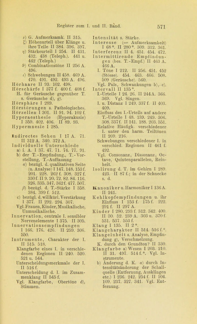 f) G. Aufmerksamk. II 315. ?) Höhenurteil über Klänge u. ihre Teile II 384. 396. 397. ?/) Stärkeurteil I 254. II 431. 432. 438 (Teleph.). 441 u. 442 (Teleph.) Combinationstöne II 256 A. 496. <) Schwebungen II458. 469 A. 470. 491. 492. 493 A. 496. Hör haare II 93. 102. 498. Hörschärfe I 377 f. 400f. 408f. H. für Geräusche gegenüber T. s. Geräusche d), g). Hörsphäre I 289. Hörstörungen s. Pathologisches. Hörzellen I 301. II 91. 94. 102 f. Hyperaesthesie (Hyperakusie) I 359. 402. 406. II 89. 93. Hypermnesie I 285. Indirectes Sehen I 17 A. 71. II 312 A. 340. 372 A. Individuelle Unterschiede a) i. A. I 37. 47. 71. 74. 77. 91. h) der T.-Empfindung., T.-Vor- stellung, T.-Auffassung a) bezügl. d. qualitativen Seite (u. Analyse) 1147.148.153 f. 201. 228. 262 f. 308. 327 f. 330 f. II 9. 20. 72. 82. 84.116. 326.335.347. 362 f. 477.507. I?) bezügl. d. T.-Stärke I 358. 384. 399 f. 512. c) bezügl. d.willkürl. Verstärkung I 377. II 292. 294. 307. Vgl. Frauen, Kinder, Musikalische, Unmusikalische. Innervation, centrale I. sensibler Nervenelemente I 375. II 305. Innervationsempfindungen I 166. 176. 426. II 259. 306. 550. Instrumente, Charakter der I. II 515. 518. Klangfarbe eines I. in verschie- denen Regionen II 240. 520. 521 u. 544. Unterscheidungsmerkmale der I. II 516 f. Unterscheidung d. I. im Zusam- menklang II 545 f. Vgl. Klangfarbe, Obertöne d), Stimmen. Intensität s. Stärke. Interesse (= Aufmerksamkeit) I 68*. II 280*. 309. 312. 361. Interferenz II 4. 451. 454. 472. Intermittirende Empfindun- gen (bes. T.-Empf.) II 463 A. 466 A. I. Töne I 212. II 256. 451. 452 (Stösse). 454. 463. 466. 508. 509 (Geräusche). 560. Vgl. Puls, Schwankungen b),-c). Intervall II 135*. I.-Urteile I 24. 26. II 244 A. 366. 369. Vgl. Singen. I. u. Distanz 1 249. 337 f. II 403. 409. Einfluss des I.-Urteils auf andere T.-Urteile I 48. 139. 249. 306. 308.337f. II141. 188. 203.551. Relative Häufigk. verschiedener I. unter den barm. Teiltönen II 209. 216. Schwebungen verschiedener I. in verschied. Regionen II 461 f. 492. Vgl. Consonanz, Dissonanz, Oc- tave, Quintenparallelen, Rein- heit. Isolirung d. T. im Gehirn I 289. 423. II 87 f.; in der Schnecke s. d. Kanoniker u.Harmoniker I 136 A. II 241. Kehlkopfempfindungen u. ihr Einfluss I 153 f. 175 f. 222. 291f II 297 A. Kinder I 280. 293 f. 312. 342. 400. II 30. 52. 239 A. 303 u. 370 f. 531. 537. 553 f. Klang I 135. II 2*. Klangcharakter II 514. 516 f.*. Klangeinheit s. Analyse, Empfin- dung g), Verschmelzung. K. durch den Grundton? II 330. Klangfarbe a) Wesen I 203. 210. II 31. 497. 514 f.*. Vgl. In- strumente. b) Änderung d. K. a) durch In- tensitätsänderung der Schall- quelle (Entfernung, Ausklingen etc.) I 236. 242. 254 f. II 104. 109. 237. 327. 341. Vgl. Ent- fernung.