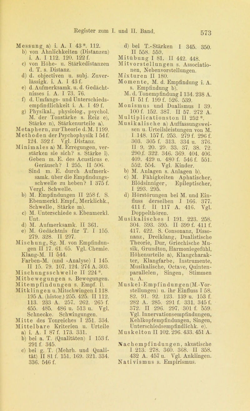 Messung a) i. A. I 43*. 112. b) von Ähnlichkeiten (Distanzen) i. A. I 112. 120. 122 f. c) von Höhe- u. Stärkedistanzen d. T. s. Distanz. d) d. objectiven u. subj. Zuver- lässigk. i. A. I 43 f. e) d. Aufmerksamk. u. d. Gedächt- nisses i. A. I 73. 76. f) d. Umfangs- und Unterschieds- empfindlichkeit i. A. 1 49 f. g) Physikal., physiolog., psychol. M. der Tonstärke s. Reiz e), Stärke n), Stärkenurteile a). Metaphern, zur Theorie d.M. 1199. Methoden der Psychophysik I 54f. 124. 392 f. Vgl. Distanz. Minimales a) M. Erregungen, ver- stärken sie sich? s. Stärke I). Geben m. E. des Acusticus e. Geräusch? I 255. II 506. Sind m. E. durch Aufmerk- samk. über die Empfindungs- schwelle zu heben? I 375 f. Vergl. Schwelle. b) M. Empfindungen II 258 f. S. Ebeumerkl. Empf., Merklichk., Schwelle, Stärke m). c) M. Unterschiede s. Ebenmerkl. Unt. d) M. Aufmerksamk. II 361. e) M. Gedächtnis für T. I 155. 279. 328. II 297. Mischung, Sg. M. von Empfindun- gen II 17. 61. 65. Vgl. Chemie. Klang-M. II 544. Farben-M. (und -Analyse) I 145. II 15. 79. 107. 124. 274 A. 303. ischungsschwelle II 224*. itbewegungen s. Bewegungen. Mitempfindungen s. Empf. 1). Mitklingen u.Mitschwingen 1118. 195 A. (histor.) 255. 425. II 112. 113. 233 A. 257. 262. 265 f. 455. 485. 486 u. 513 u. Vgl. Schnecke. Schwingungen. Mitte des Toni’ciches I 251. 334. Mittelbare Kriterien u. Urteile a) i. A. I 87 f. 173. 331. b) bei a. T. (Qualitäten) I 153 f. 291 f. 345. c) bei g. T. (Mehrh. und Quali- tät) II 81 f. 151. 169. 321. 334. 336. 546 f. d) bei T.-Stärken I 345. 350 TT 558 559 Mitübung I 81. II 442. 448. Mitvorstellungen s. Associatio- nen, Nebenvorstellungen. Mixturen II 180. Momente, M. d. Empfindung i. A. s. Empfindung b). M. d. Tonempfindung 1134. 238 A. II 51 f. 199 f. 526. 539. Monismus und DuaKsmus I 39. 100 f. 152. 387. II 57. 272 A. Multiplicationston II 252*. Musikalische a) Auffassungswei- sen u. Urteilsleistungen von M. I 148. 157 f. 253. 279 f. 296 f. 303. 305 f. 313. 334 u. 376. II 9. 20. 29. 33. 37. 38. 72. 290 f. 322. 346. 369. 404. 406. 409. 429 u. 480 f. 546 f. 551. 552. 554. Vgl. Kinder. b) M. Anlagen s. Anlagen b). c) M. Fähigkeiten Aphatischer, Blödsinniger, Epileptischer, 1 293. 295. d) Hörstörungen bei M. und Ein- fluss derselben I 166. 377. 411 f. II 117 A. 416. Vgl. Doppelthören. Musikalisches I 191. 223. 258. 304. 393. 395. II 399 f. 411 f. 417. 422. S. Consonanz, Disso- nanz, Dreiklang, Dualistische Theorie, Dur, Griechische Mu- sik, Grundton, Harmoniegefühl, Höhenurteile a), Klangcharak- ter, Klangfarbe, Instrumente, Musikalische, Octave, Quinten- parallelen, Singen, Stimmen u. A. Muskel-Empfindungen(M.-Vor- stellungen) u. ihr Einfluss I 58. 82. 91. 92. 123. 139 u. 153 f. 282 A. 285. 291 f. 331. 345 f. 372. II 296. 297. 301 f. 559. Vgl. Innervationsempfindungen, Kehlkopfempfindungen, Singen, Unterschiedsempfindlichk. e). Muskelton II 102. 296. 433. 451 A. Nachempfindungen, akustische I 213. 278. 360. 368. II 358. 432 A. 457 u. Vgl. Anklingen. Nativismus s. Empirismus.