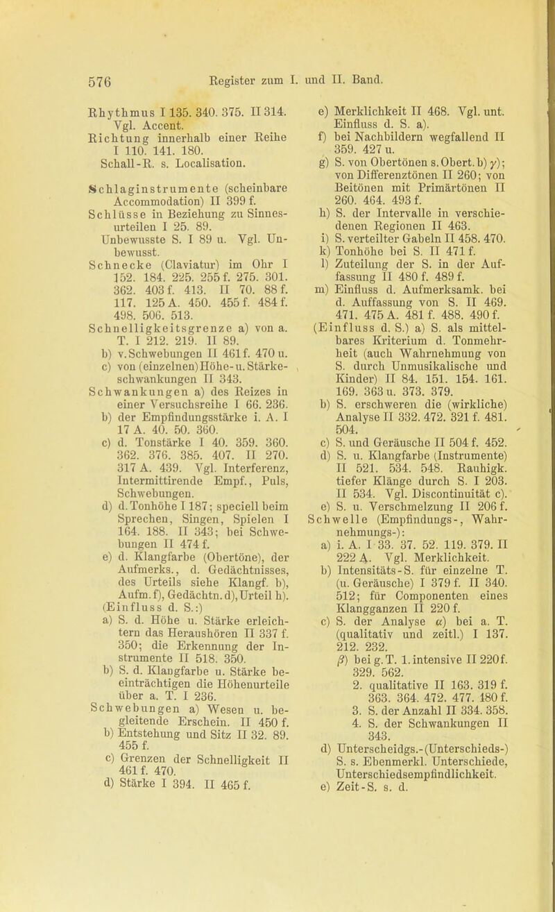 Rhythmus I 135. 340. 375. II314. Vgl. Accent. Richtung innerhalb einer Reihe I 110. 141. 180. Schall-R. s. Localisatiou. Schlaginstrumente (scheinbare Accommodation) II 399 f. Schlüsse in Beziehung zu Sinnes- urteilen I 25. 89. Unbewusste S. I 89 u. Vgl. Un- bewusst. Schnecke (Claviatur) im Ohr I 152. 184. 225. 255 f. 275. 301. 362. 403 f. 413. II 70. 88 f. 117. 125 A. 450. 455 f. 484 f. 498. 506. 513. Schnelligkeitsgrenze a) von a. T. I 212. 219. II 89. b) V. Schwebungen II 461 f. 470 u. c) von (einzelnen)Höhe-u. Stärke- schwankungen II 343. Schwankungen a) des Reizes in einer Versuchsreihe I 66. 236. b) der Empfindungsstärke i. A. I 17 A. 40. 50. 360. c) d. Tonstärke I 40. 359. 360. 362. 376. 385. 407. II 270. 317 A. 439. Vgl. Interferenz, Intermittirende Empf., Puls, Schwebungen. d) d.Tonhöhe 1187; speciell beim Sprechen, Singen, Spielen I 164. 188. II 343; bei Schwe- bungen II 474 f. e) d. Klangfarbe (Obertöne), der Aufmerks., d. Gedächtnisses, des Urteils siehe Klangf. b), Aufm.f), Gedächtn.d),Urteil h). (Einfluss d. S.:) a) S. d. Höhe u. Stärke erleich- tern das Heraushören II 337 f. 350; die Erkennung der In- strumente II 518. 350. b) S. d. Klangfarbe u. Stärke be- einträchtigen die Höhenurteile über a. T. I 236. Schwebungen a) Wesen u. be- gleitende Erschein. II 450 f. b) Entstehung und Sitz II 32. 89. 455 f. c) Grenzen der Schnelligkeit II 461 f. 470. d) Stärke I 394. II 465 f. e) Merklichkeit II 468. Vgl. unt. Einfluss d. S. a). f) bei Nachbildern wegfallend II 359. 427 u. g) S. von Obertönen s. Obert. b) y); von Differenztönen II 260; von Beitönen mit Primärtönen II 260. 464. 493 f. h) S. der Intervalle in verschie- denen Regionen II 463. i) S. verteilter Gabeln II 458. 470. k) Tonhöhe bei S. II 471 f. l) Zuteilung der S. in der Auf- fassung II 480 f. 489 f. m) Einfluss d. Aufmerksamk. bei d. Auffassung von S. II 469. 471. 475 A. 481 f. 488. 490 f. (Einfluss d. S.) a) S. als mittel- bares Kriterium d. Tonmehr- heit (auch Wahrnehmung von S. durch Unmusikalische und Kinder) II 84. 151. 154. 161. 169. 363 u. 373. 379. b) S. erschweren die (wirkliche) Analyse II 332. 472. 321 f. 481. 504. c) S. und Geräusche II 504 f. 452. d) S. u. Klangfarbe (Instrumente) II 521. 534. 548. Rauhigk. tiefer Klänge durch S. I 203. II 534. Vgl. Discontinuität c). e) S. u. Verschmelzung II 206 f. Schwelle (Empfindungs-, Wahr- nehmungs-); a) i. A. I 33. 37. 52. 119. 379. II 222 A- Vgl. Merklichkeit. b) Intensitäts-S. für einzelne T. (u. Geräusche) I 379 f. II 340. 512; für Componenten eines Klangganzen II 220 f. c) S. der Analyse «) bei a. T. (qualitativ und zeitl.) I 137. 212. 232. ß) beig. T. 1. intensive II 220f. 329. 562. 2. qualitative II 163. 319 f. 363. 364. 472. 477. 180 f. 3. S. der Anzahl II 334. 358. 4. S. der Schwankungen II 343. d) Unterscheidgs.- (Unterschieds-) S. 8. Ebenmerkl. Unterschiede, Unterschiedsempfindlichkeit. e) Zeit-S. s. d.