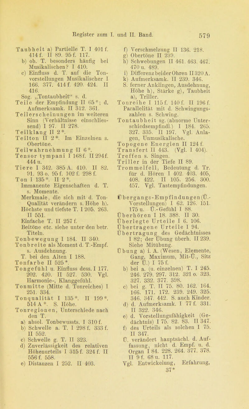 Taubheit a) Partielle T. I 401 f. 414 f. II 89. 95 f. 117. b) ob. T. besonders häufig bei Musikalischen? I 410. c) Einfluss d. T. auf die Ton- vorstellungeu Musikalischer I 166. 377. 414 f. 420. 424. II 416. Sog. „Tontaubheit“ s. d. Teile der Empfindung II 65''; d. Aufmerksamk. II 312. 361. Teilerscheinungen im weiteren Sinn (Verhältnisse einschlies- send) I 97. II 278. Teilklang II 2*. Teil ton II 2*. Ira Einzelnen s. Obertöne. Teilwahrnehmung II 6'*'. Tensor tympani I 168f. II294f. 444 u. Tiere I 342. 385 A. 410. II 82. 91. 93 0. 95 f. 102 f. 298 f. Ton I 135'*=. II 2*. Immanente Eigenschaften d. T. s. Momente. Merkmale, die sich mit d. Ton- Qualität verändern s. Höhe h). Höchste und tiefste T. I 205. 263. II 551. Einfache T. II 257 f. Beitöne etc. siehe unter den betr. Titeln. Tonbewegung I 184. II 340. Tonbreite als Moment d. T.-Empf. 8. Ausdehnung. T. bei den Alten I 188. Tonfarbe II 525*. Tongefühl u. Einfluss dess. I 177. 202. 420. II 527. 530. Vgl. Harmonie-, Klanggefühl. Tonmitte (Mitte d. Tonreiches) I 251. 334. Tonqualität I 135*. II 199*. 514 A*. S. Höhe. Tonregionen, Unterschiede nach den T. a) absol. TonbeAvussts. I 310 f. b) Schwelle a. T. I 298 f. 333 f. II 552. c) Schwelle g. T. II 323. d) Zuverlässigkeit des relativen Höhenurteils I 315 f. 324 f. II 556 f. 558. e) Distanzen I 252. II 403. f) Verschmelzung II 136. 218. g) Obertöne II 239. h) Schwebungen II 461. 463. 467. 470 u. 489. i) Differenzbeider Ohren II320 A. k) Aufmerksamk. II 239. 346. S. ferner Anklingen, Ausdehnung, Höhe h), Stärke g), Taubheit a), Triller. Tonreihe I 115f. 140f. II 196f. Parallelität mit d. Schwingiuigs- zahlen s. Schwing. Tontaubheit sg. (abnorme Unter- schiedsempfindl.) I 184. 265. 327. 335. II 197. Vgl. Anla- gen, Unmusikalische. Topogeue Energien II 124f. Transfer! II 443. (Vgl. I 404). Treffen s. Singen. Triller in der Tiefe II 89. Trommelfell, Bedeutung d. Tr. für d. Hören 1 402. 403. 405, 408. 422. II 105. 256. 300. 457. Vgl. Tastempfindungen. i'fbergangs-Empfindungen (Ü.- Vorstellungen) 1 62. 126. 151. 175 u. Ü.-Gefühl I 88. Überhören I 18. 388. II 30. Überlegte Urteile I 6. 106. Übertragene Urteile I 94. Übertragung des Gedächtnisses I 82; der Übung überh. II 239. Siehe Mitübung. Übung a) i. A. (Wesen, Elemente, Gang, Maximum, Mit-Ü., Sitz der Ü.) I 75 f. b) bei a. (u. einzelnen) T. 1 245. 246. 279. 297. 312. 321 o. 323. 327. 332. 377. 398. c) bei g. T. II 75. 80. 162. 164. 166. 171. 172. 239. 249. 325. 346. 347. 442. S. auch Kinder. d) d. Aufmerksamk. I 77 f. 331. II .322. 346. e) d. Vorstellungsfähigkeit (Ge- dächtnis) I 75. 82. 83. II 347. f) des Urteils als solchen I 75. II 347. Ü. verändert hauptsächl. d. Auf- fassung, nicht d. Empf. u. d. Organ I 84. 228. 264. 377. 378. II 9f. 68 u. 117. Vgl. Entwickelung, Erfahrung, 37*