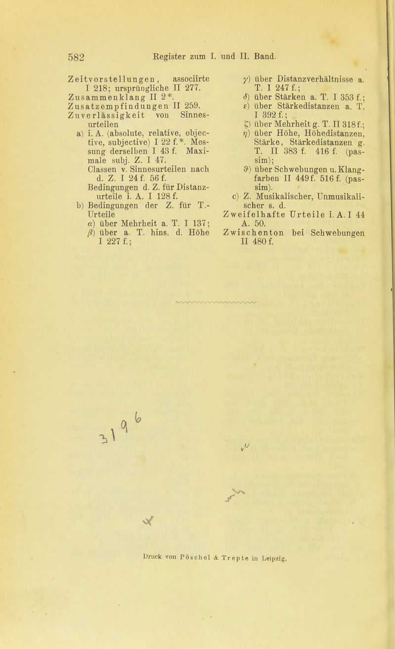 Zeitvorstellungeu, associirte I 218; ursprüngliche II 277. Zusammenklang II 2*. Zusatzempfindungen II 259. Zuverlässigkeit vou Sinnes- urteilen al i. A. (absolute, relative, objec- tive, subjective) I 22 f. *. Mes- sung derselben I 43 f. Maxi- male subj. Z. I 47. Classen v. Sinnesurteilen nach d. Z. I 24 f. 56 f. Bedingungen d. Z. für Distanz- urteile i. A. I 128 f. b) Bedingungen der Z. für T.- Urteüe «) über Mehrheit a. T. I 137; ß) über a. T. hins. d. Höhe I 227 f.; y) über Distanzverhältnisse a. T. 1 247 f.; 6) über Stärken a. T. I 353 f.; f) über Stärkedistanzen a. T. I 392 f.; über Mehrheit g. T. II 318 f.; 1]) über Höhe, Höhedistanzen, Stärke, Stärkedistanzen g. T. II 383 f. 416 f. (pas- sim); &) über Schwebungen u. Klang- farben II 449 f. 516 f. (pas- sim). ' c) Z. Musikalischer, Unmusikali- SCllBl* 8 d Zweifelhafte Urteile i. A. I 44 _A. 50. Zwischenton bei Schwebungen II 480 f. Vrs Druck von Pose hei & Trepte in Leipzig.