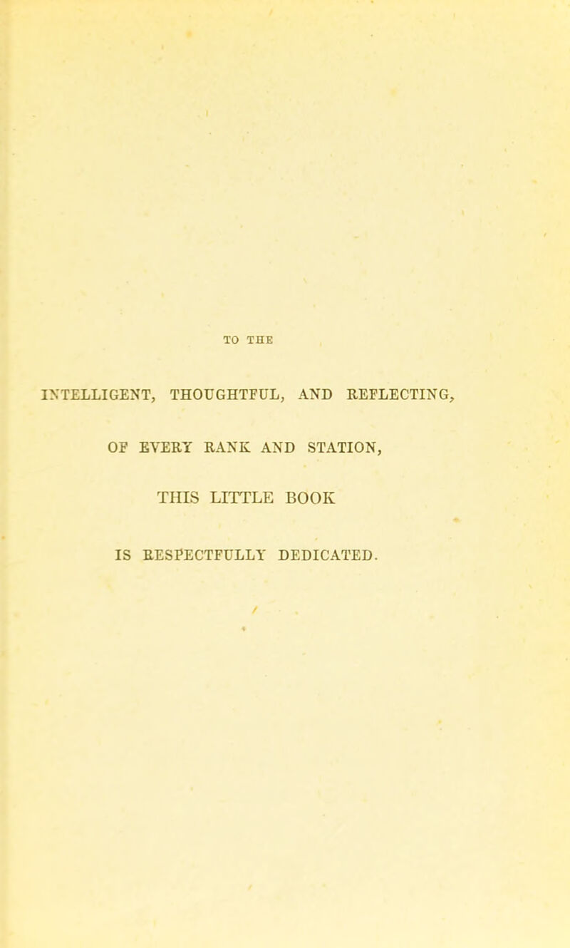 TO THE INTELLIGENT, THOUGHTFUL, AND REFLECTING, OF EVERY RANK AND STATION, THIS LITTLE BOOK IS RESPECTFULLY DEDICATED. /