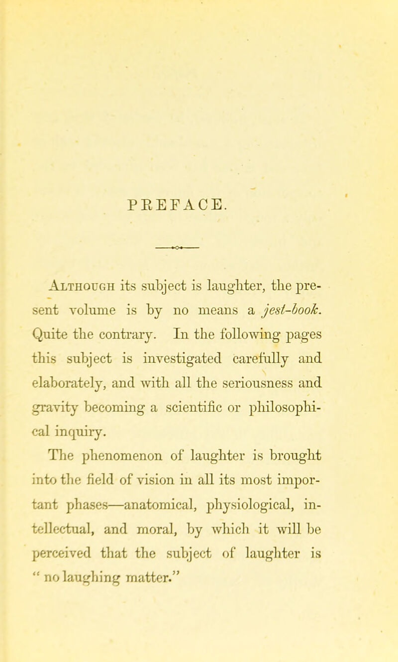 PEEFACE. Although its subject is laugliter, the pre- sent volume is by no means a jest-book. Quite the contrary. In the following pages this subject is investigated carefully and elaborately, and with all the seriousness and gravity becoming a scientific or philosophi- cal inquiry. The phenomenon of laughter is brought into the field of vision in all its most impor- tant phases—anatomical, physiological, in- tellectual, and moral, by which it will be perceived that the subject of laughter is “ no laughing matter.”