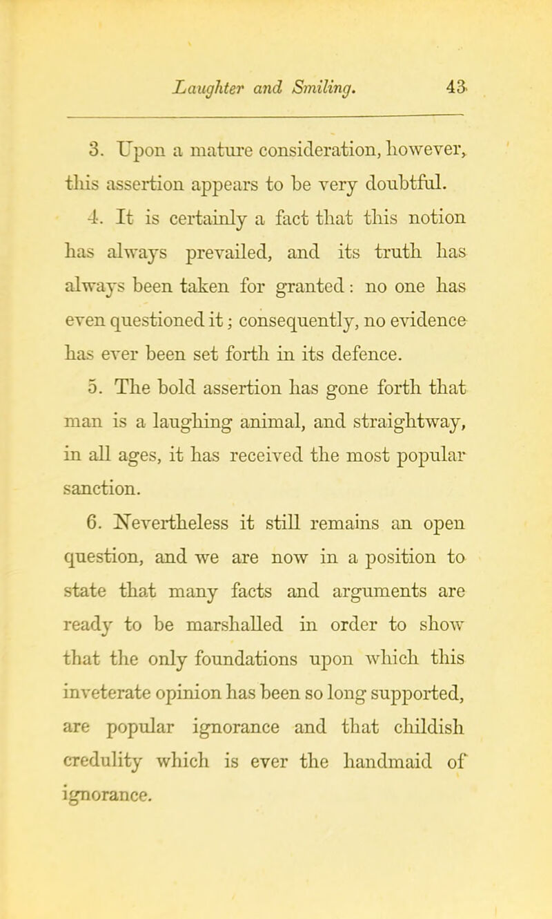 3. Upon a matui'e consideration, however, this assertion appears to he very donhtfnl. 4. It is certainly a fact that this notion has always prevailed, and its truth has always been taken for granted: no one has even questioned it; consequently, no evidence has ever been set forth in its defence. 5. The bold assertion has gone forth that man is a laughing animal, and straightway, in all ages, it has received the most popular sanction. 6. Nevertheless it still remains an open question, and we are now in a position to state that many facts and arguments are ready to be marshalled in order to show that tlie only foundations upon which this inveterate opinion has been so long supported, are popular ignorance and that childish credulity which is ever the handmaid of ignorance.