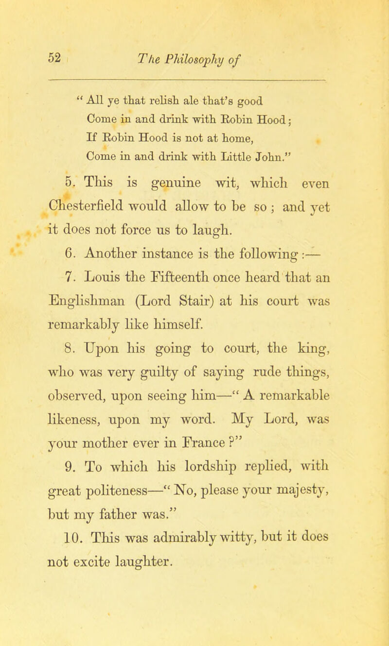 “ All ye that relish ale that’s good Come in and drink with Robin Hood; If Robin Hood is not at home, Come in and drink with Little John.” 5. This is genuine wit, which even Chesterfield would allow to he so ; and yet it does not force us to laugh. 6. Another instance is the following:— 7. Louis the Fifteenth once heard that an Englishman (Lord Stair) at his com*t was remarkably like himself. 8. Upon his going to court, the king, who was very guilty of saying rude things, observed, upon seeing him—“ A remarkable likeness, upon my word. My Lord, was your mother ever in France ?” 9. To which his lordship rephed, with great politeness—“ No, please your majesty, but my father was.” 10. This was admirably witty, but it does not excite laughter.