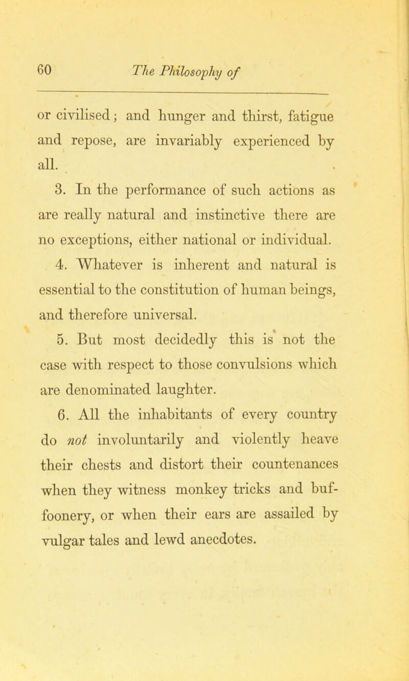 or civilised; and hunger and thirst, fatigue and repose, are invariably experienced by all. 3. In the performance of such actions as are really natural and instinctive there are no exceptions, either national or individual. 4. Whatever is inherent and natural is essential to the constitution of human beings, and therefore universal. 5. But most decidedly this is not the case with respect to those convulsions which are denominated laughter. 6. All the inhabitants of every country do not involuntarily and violently heave their chests and distort their countenances when they witness monkey tricks and buf- foonery, or when their ears are assailed by vulgar tales and lewd anecdotes.