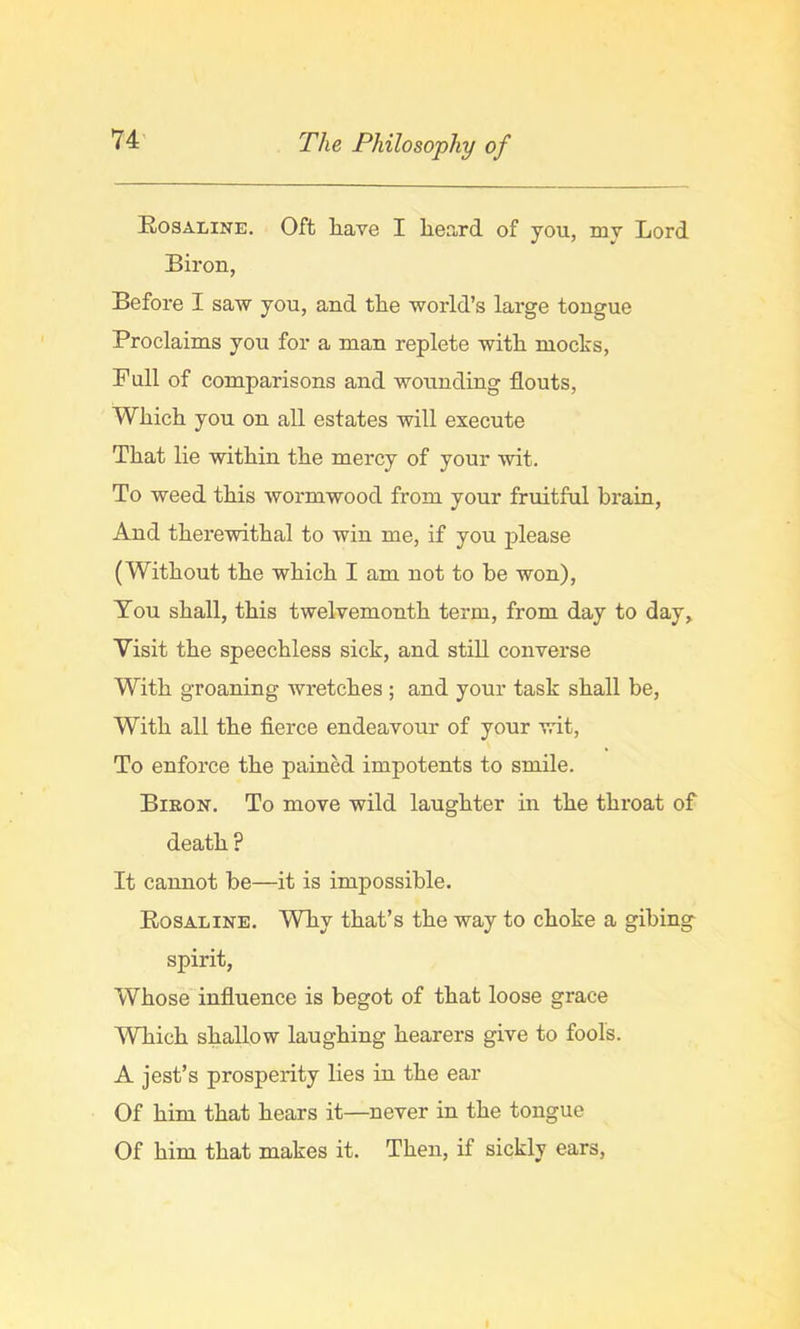 Rosaline. Oft liave I lieard of you, mv Lord Biron, Before I saw you, and tlie world’s large tongue Proclaims you for a man replete with mocks. Full of comparisons and wounding flouts, Which you on all estates will execute That lie within the mercy of your wit. To weed this wormwood from your fruitful brain. And therewithal to win me, if you please (Without the which I am not to be won). You shall, this twelvemonth term, from day to day. Visit the speechless sick, and still converse With groaning wretches ; and your task shall be, With all the fierce endeavour of your wit. To enforce the painM impotents to smile. Bieon. To move wild laughter in the throat of death ? It cannot be—it is impossible. Rosaline. Why that’s the way to choke a gibing spirit. Whose' influence is begot of that loose grace 'Which shallow laughing hearers give to fools. A jest’s prosperity lies in the ear Of him that hears it—never in the tongue Of him that makes it. Then, if sickly ears.