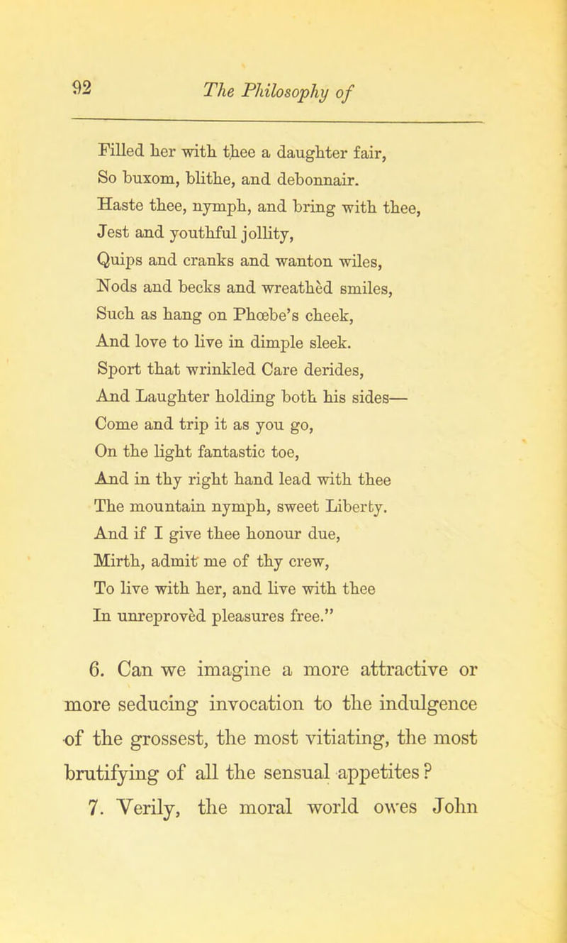 Filled lier witli thee a daughter fair, So buxom, blithe, and debonnair. Haste thee, nympb, and bring with thee. Jest and youthful jollity, Quips and cranks and wanton wiles. Nods and becks and wreathed smiles. Such as hang on Phoebe’s cheek. And love to live in dimple sleek. Sport that wrinkled Care derides. And Laughter holding both his sides— Come and trip it as you go. On the light fantastic toe. And in thy right hand lead with thee The mountain nymph, sweet Liberty. And if I give thee honour due, Mirth, admit me of thy crew. To live with her, and live with thee In unreproved pleasures free.” 6. Can we imagine a more attractive or more seducing invocation to tlie indulgence of tlie grossest, the most vitiating, the most bmtifying of all the sensual appetites ? 7. Verily, the moral world owes John