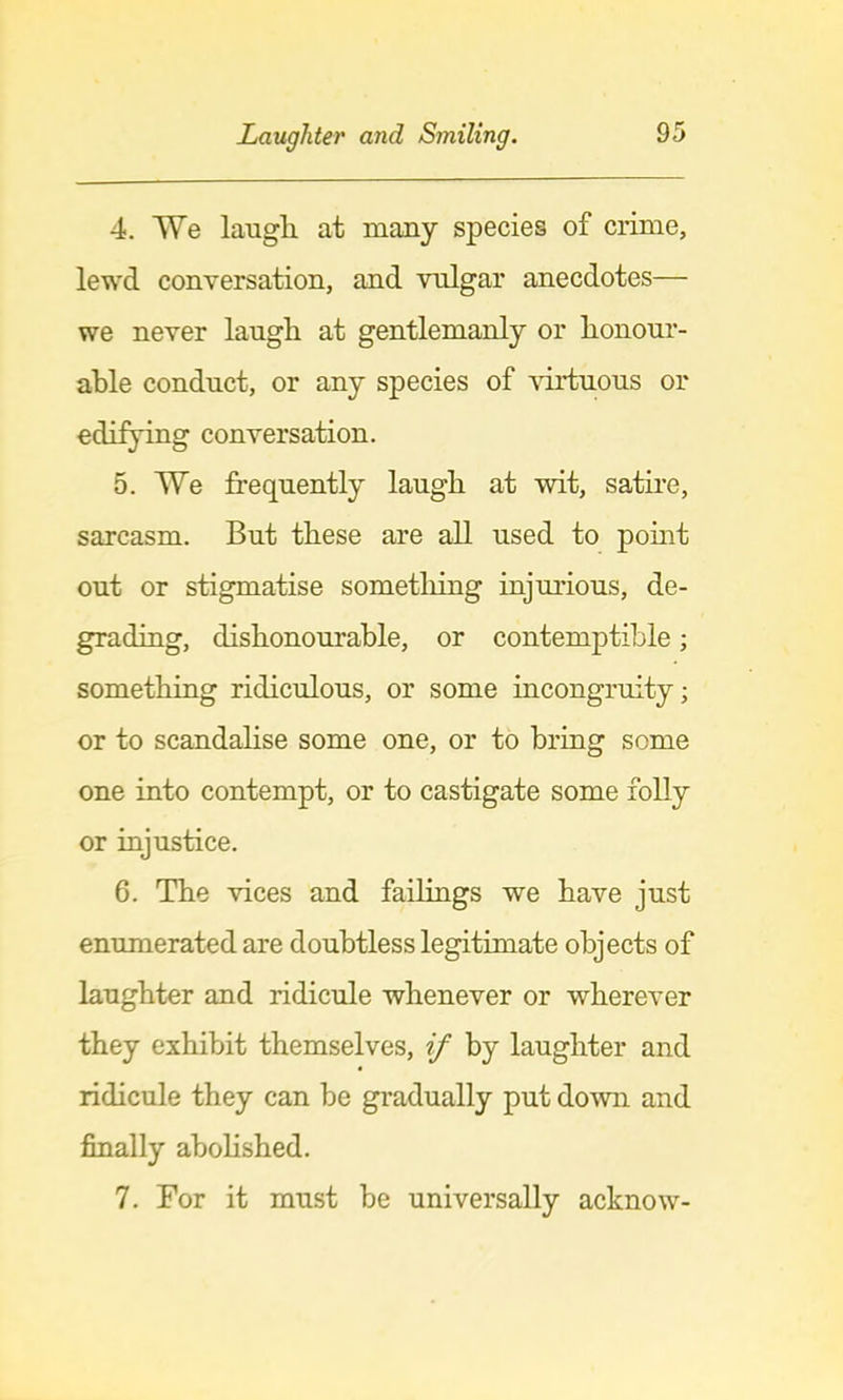 4. We laugli at many species of crime, lewd conversation, and vulgar anecdotes— we never laugli at gentlemanly or honour- able conduct, or any species of ^urtuous or edifjung conversation. 5. We frequently laugh at wit, satire, sarcasm. But these are all used to pomt out or stigmatise sometliing injurious, de- grading, dishonourable, or contemptible; something ridiculous, or some incongruity; or to scandahse some one, or to bring some one into contempt, or to castigate some folly or injustice. 6. The vices and failings we have just enumerated are doubtless legitimate objects of laughter and ridicule whenever or wherever they exhibit themselves, if by laughter and ridicule they can be gradually put down and finally ahohshed. 7. For it must be universally acknow-