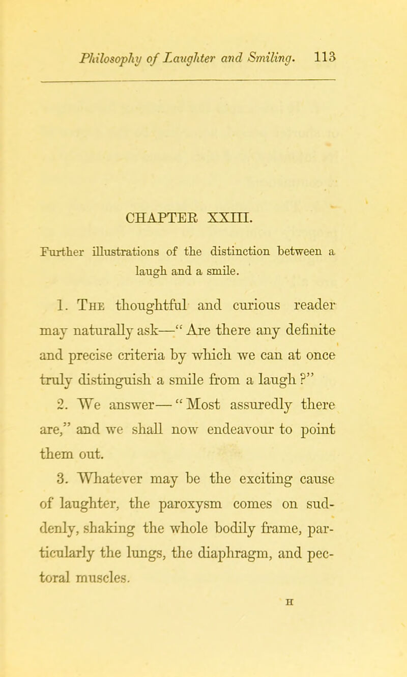 CHAPTER XXm. Further iUustratious of the distinction between a laugh and a smile. 1. The thouglitfal and curious reader may naturally ask—“ Are there any definite 1 and precise criteria by which we can at once truly distinguish a smile jhom a laugh ?” 2. We answer—“Most assuredly there are,” and we shall now endeavour to point them out. 3. Whatever may be the exciting cause of laughter, the paroxysm comes on sud- denly, shaking the whole bodily frame, par- ticularly the lungs, the diaphragm, and pec- toral muscles. H