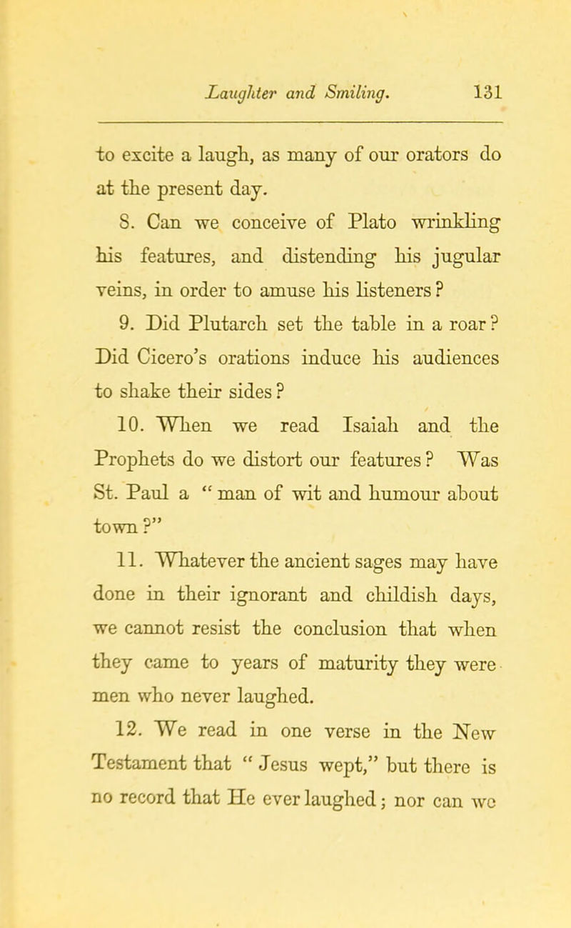 to excite a laugh, as many of our orators do at the present day. 8. Can we conceive of Plato wrinkling his features, and distending his jugular veins, in order to amuse his listeners ? 9. Did Plutarch set the table in a roar ? Did Cicero’s orations induce his audiences to shake their sides ? 10. When we read Isaiah and the Prophets do we distort our features? Was St. Paul a “ man of wit and humour about town P” 11. WThatever the ancient sages may have done in their ignorant and childish days, we cannot resist the conclusion that when they came to years of maturity they were men who never laughed. 12. We read in one verse in the New Testament that “ Jesus wept,” but there is no record that He ever laughed; nor can wc