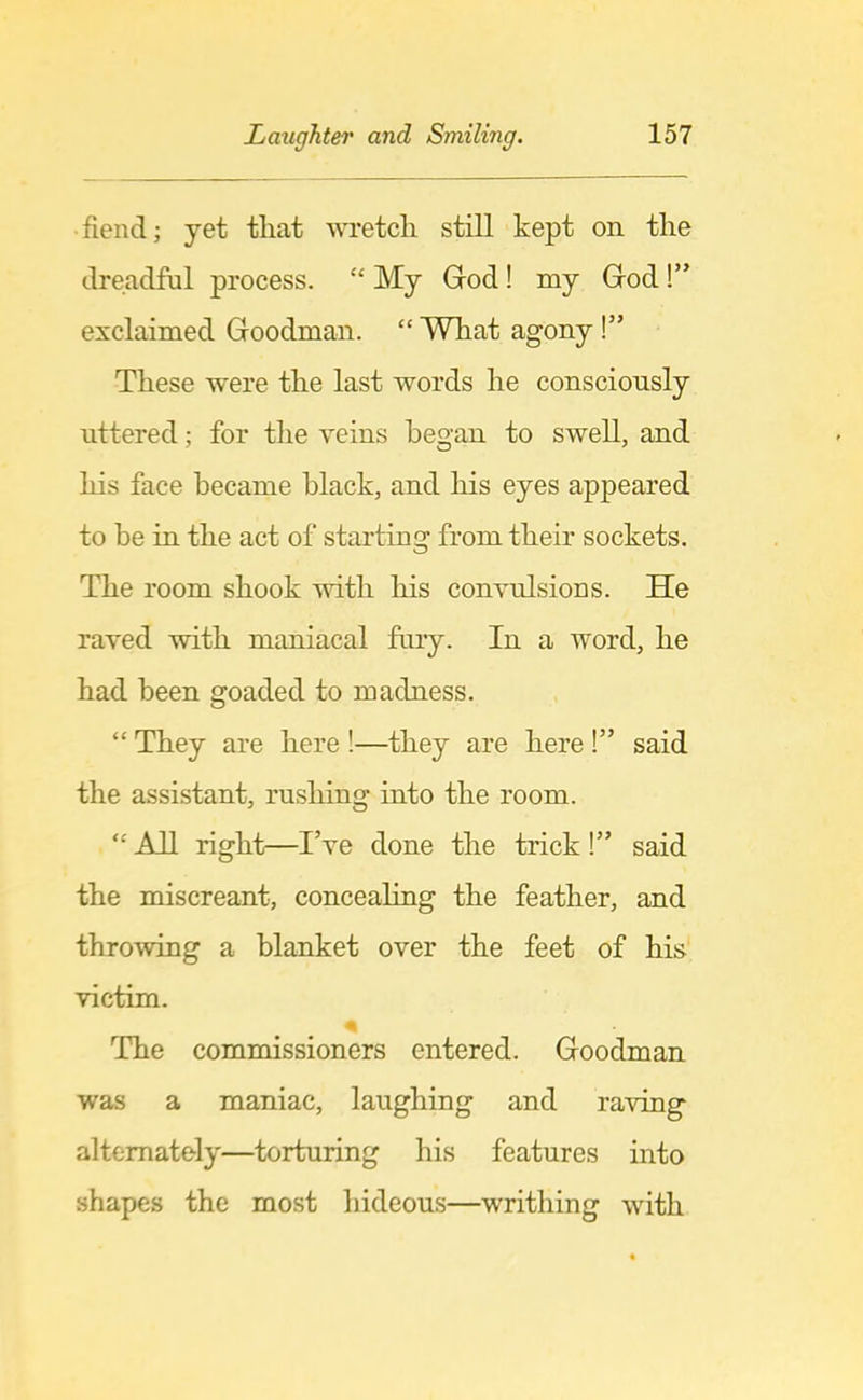 fiend; yet that wretch still kept on the dreadful process. “ My God! my God!” exclaimed Goodman. “ What agony !” These were the last words he consciously uttered; for the veins began to swell, and his face became black, and liis eyes appeared to be in the act of starting from their sockets. The room shook with his convulsions. He raved with maniacal fury. In a word, he had been goaded to madness. “ They are here !—they are here !” said the assistant, rushing into the room. “ All right—I’ve done the trick !” said the miscreant, concealing the feather, and throwing a blanket over the feet of his victim. The commissioners entered. Goodman was a maniac, laughing and raving alternately—torturing his features into shapes the most hideous—writhing with