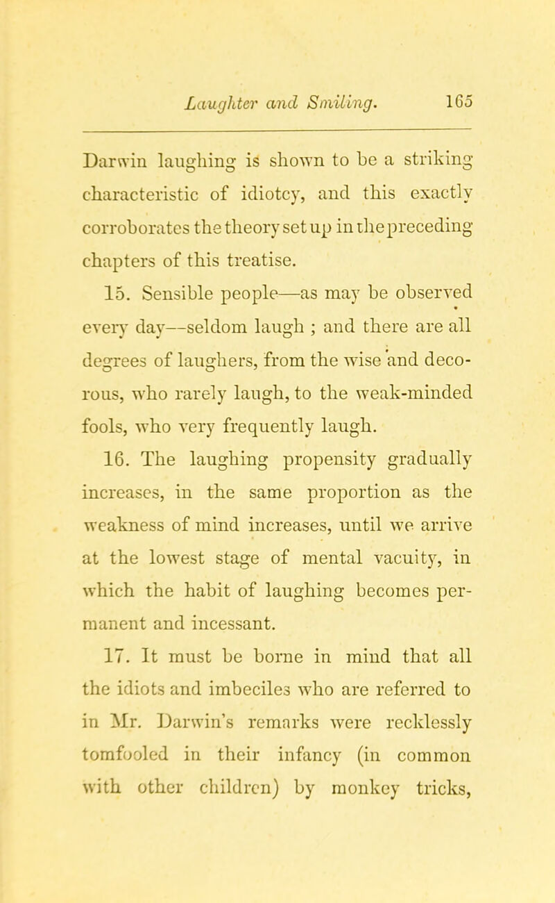 Darwin laughing is shoAvn to be a striking characteristic of idiotcy, and this exactly corroborates the theory set up in die preceding chapters of this treatise. 15. Sensible people—as may be observed eveiy day—seldom laugh ; and there are all degrees of laughers, from the wise and deco- rous, who rarely laugh, to the weak-minded fools, who very frequently laugh. 16. The laughing propensity gradually increases, in the same proportion as the weakness of mind increases, until we arrive at the lowest stage of mental vacuity, in which the habit of laughing becomes per- manent and incessant. 17. It must be borne in mind that all the idiots and imbeciles who are referred to in Mr. Darwin’s remarks were recklessly tomfooled in their infancy (in common with other children) by monkey tricks.