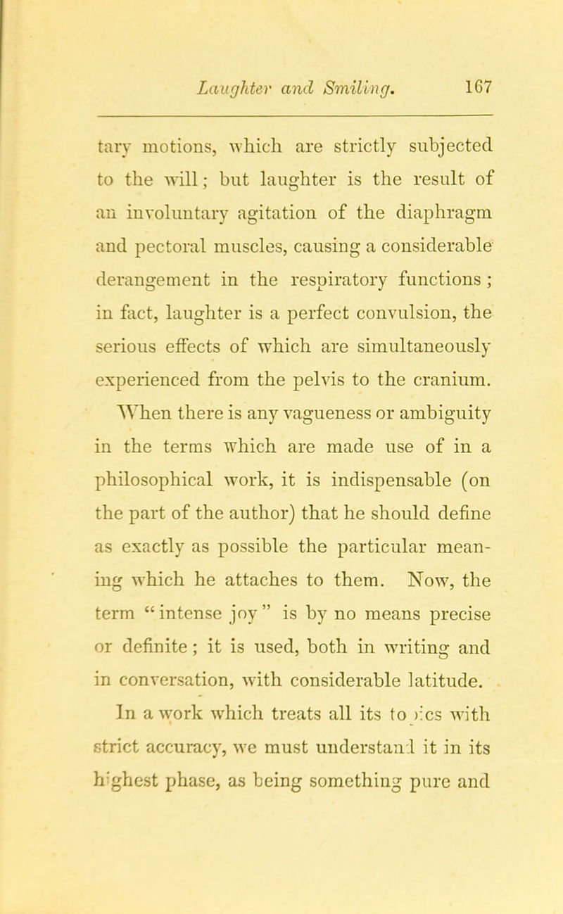 tary motions, which are strictly subjected to the will; but laughter is the result of an involuntary agitation of the diaphragm and pectoral muscles, causing a considerable derangement in the respiratory functions ; in fact, laughter is a perfect convulsion, the serious effects of which are simultaneously experienced from the pelvis to the cranium. When there is any vagueness or ambiguity in the terms which are made use of in a philosophical work, it is indispensable (on the part of the author) that he should define as exactly as possible the particular mean- ing which he attaches to them. Now, the term “intense joy” is by no means precise or definite; it is used, both in writing and in conversation, with considerable latitude. In a work Avhich treats all its to >:cs with strict accuracy, we must understanl it in its highest phase, as being something pure and