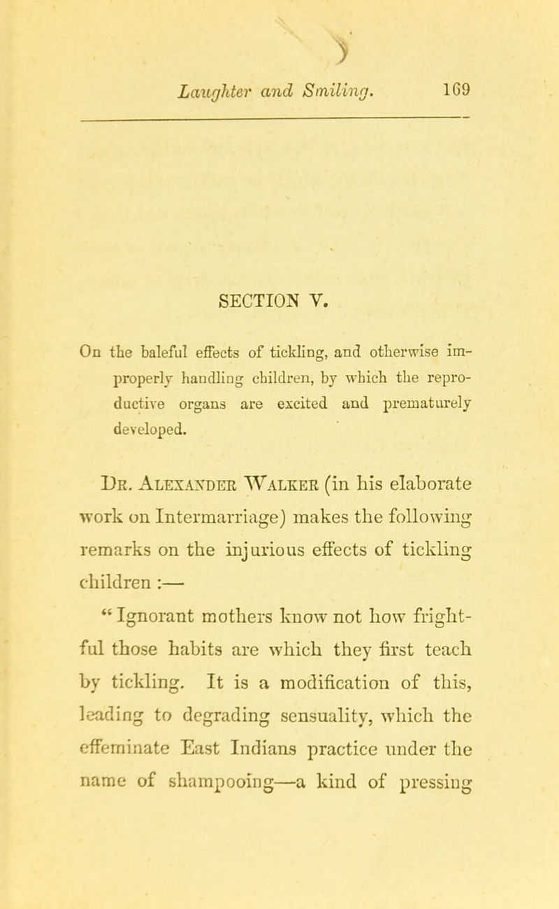 SECTION V. On the baleful effects of tickling, and otherwise im- properly handling children, by which the repro- ductive organs are excited and prematurely developed. Dk. Alexander AValrer (in his elaborate work on Intermarriage) makes the following remarks on the injurious effects of tickling children :— “ Ignorant mothers know not how fright- ful those habits are w'hich they first teach by tickling. It is a modification of this, leading to degrading sensuality, -which the effeminate East Indians practice under the name of shampooing—a kind of pressing