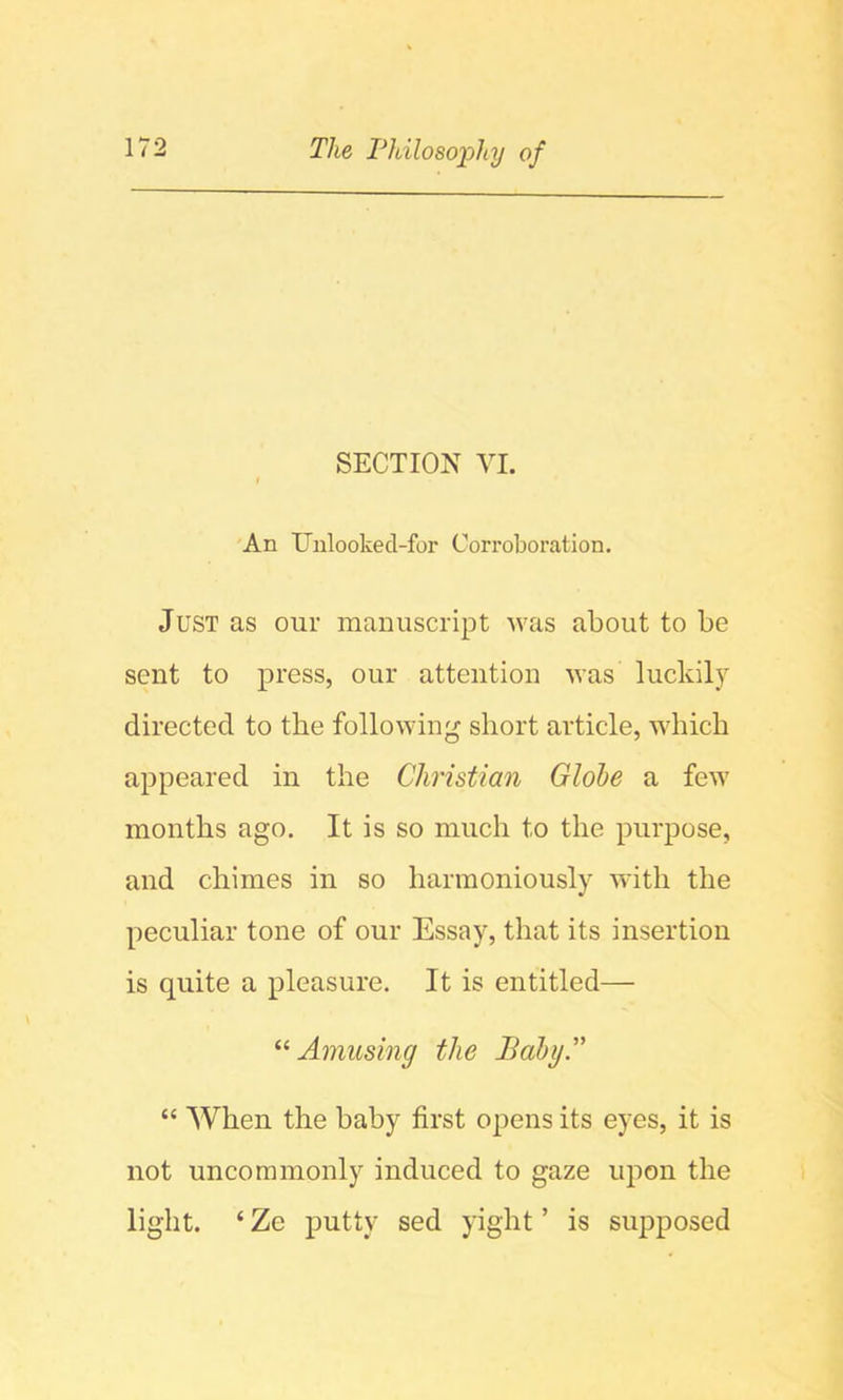 SECTION YI. » 'An Unlooked-for Corroboration. Just as our manuscript was about to be sent to press, our attention was lucidly directed to the following short article, which appeared in the Christian Globe a few months ago. It is so much to the purpose, and chimes in so harmoniously with the peculiar tone of our Essay, that its insertion is quite a pleasure. It is entitled— Amusing the Baby A “ When the baby first opens its eyes, it is not uncommonly induced to gaze upon the light. ‘ Ze putty sed yight ’ is supposed