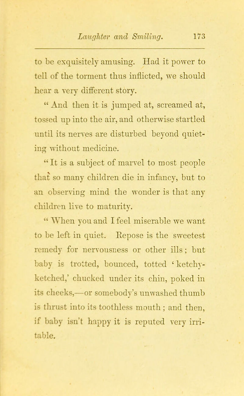 to be exquisitely amusing. Had it power to tell of the torment thus inflicted, we should hear a very difierent story, “ And then it is jumped at, screamed at, tossed up into the air, and otherwise startled until its nerves are disturbed beyond quiet- ing without medicine. “It is a subject of marvel to most people that so many children die in infancy, but to an observing mind the wonder is that any children live to maturity. “ When you and I feel miserable we want to be left in quiet. Repose is the sweetest remedy for nervousness or other ills; but baby is trotted, bounced, totted ‘ ketchy- ketched,’ chucked under its chin, poked in its cheeks,—or somebody’s unwashed thumb is thrust into its toothless mouth ; and then, if baby isn’t happy it is reputed very irri- table.