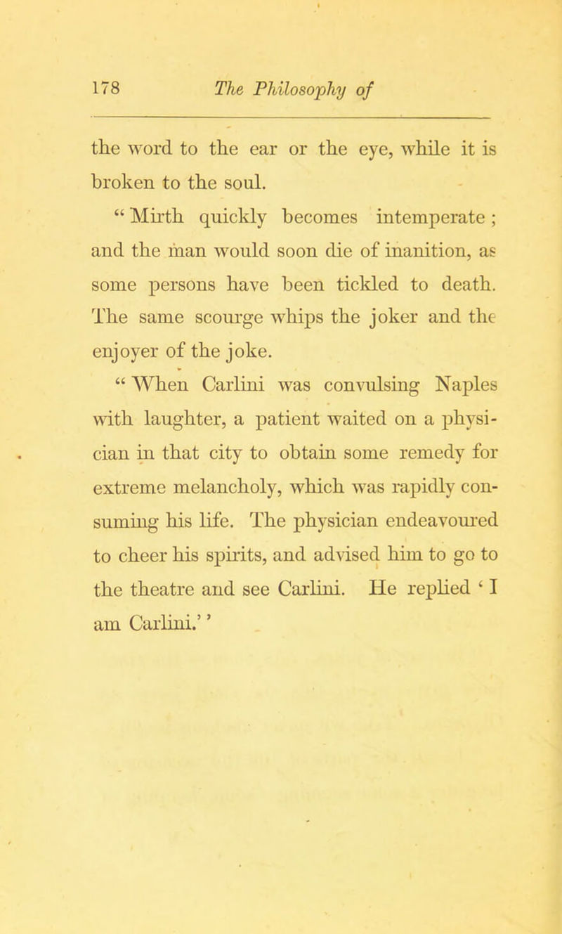 the word to the ear or the eye, while it is broken to the soul. “ Mirth quickly becomes intemperate ; and the man would soon die of inanition, as some persons have been ticlded to death. The same scourge whips the joker and the enjoyer of the joke. “ When Carlini was convulsing Naples with laughter, a patient waited on a physi- cian in that city to obtain some remedy for extreme melancholy, which was rapidly con- suming his life. The physician endeavoui-ed to cheer his spirits, and advised him to go to the theatre and see Carlini. He replied ‘ I am Carlini.’ ’