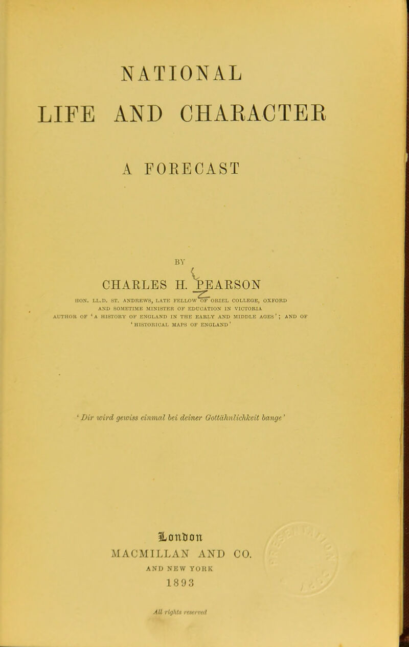 NATIONAL LIFE AND CHARACTER A FORECAST BY CHARLES H. PEARSON HON. LL.D. ST. ANDREWS, LATE FELLOW OF ORIEL COLLEGE, OXFORD AND SOMETIME MINISTER OF EDUCATION IN VICTORIA AUTHOR OF 'A HISTORY OK ENGLAND IN THE EARLY AND MIDDLE AGES'; AND OF ' HISTORICAL MAPS OF ENGLAND ' ' Dir wird gewiss cinmal bci deiner Gottdhnlkhkeit bange ' iLontJon MACMILLAN AND CO. AND NEW YOKK 1893 AU right* citrvai