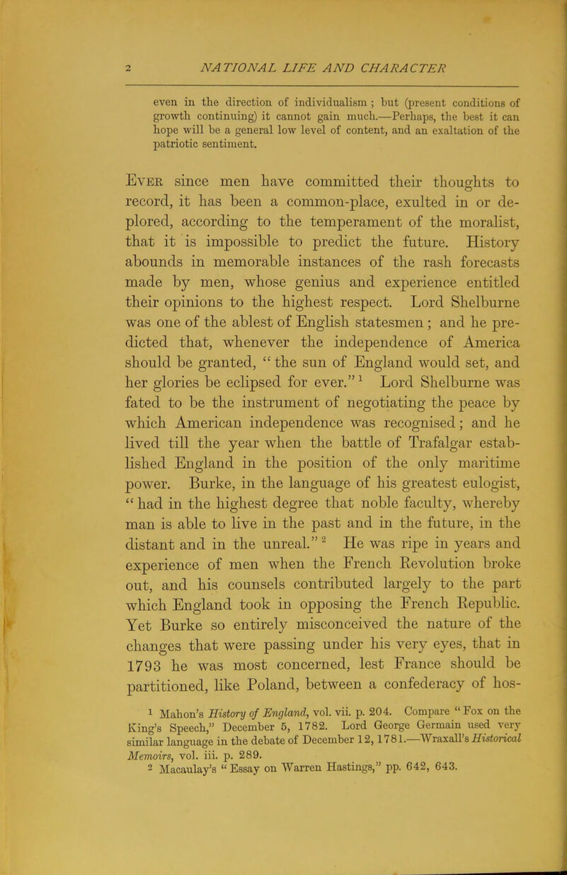 even in the direction of individualism ; but (present conditions of growth continuing) it cannot gain much.—Perhaps, the best it can hope will be a general low level of content, and an exaltation of the patriotic sentiment. Ever since men have committed their thoughts to record, it has been a common-place, exulted in or de- plored, according to the temperament of the moralist, that it is impossible to predict the future. History abounds in memorable instances of the rash forecasts made by men, whose genius and experience entitled their opinions to the highest respect. Lord Shelburne was one of the ablest of English statesmen ; and he pre- dicted that, whenever the independence of America should be granted, the sun of England would set, and her glories be eclipsed for ever.1 Lord Shelburne was fated to be the instrument of negotiating the peace by which American independence was recognised; and he lived till the year when the battle of Trafalgar estab- lished England in the position of the only maritime power. Burke, in the language of his greatest eulogist,  had in the highest degree that noble faculty, whereby man is able to live in the past and in the future, in the distant and in the unreal. 2 He was ripe in years and experience of men when the French Eevolution broke out, and his counsels contributed largely to the part which England took in opposing the French Eepublic. Yet Burke so entirely misconceived the nature of the changes that were passing under his very eyes, that in 1793 he was most concerned, lest France should be partitioned, like Poland, between a confederacy of hos- 1 Mahon's History of England, vol. vii. p. 204. Compare  Fox on the King's Speech, December 5, 1782. Lord George Germain used very similar language in the debate of December 12,1781.—Wraxall's Historical Memoirs, vol. iii. p. 289. 2 Macaulay's  Essay on Warren Hastings, pp. 642, 643.