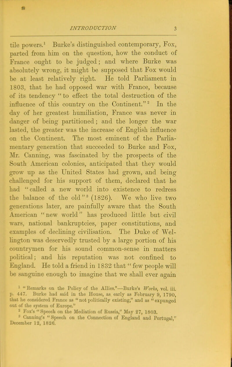 tile powers.1 Burke's distinguished contemporary, Fox, parted from him on the question, how the conduct of France ought to be judged; and where Burke was absolutely wrong, it might be supposed that Fox would be at least relatively right. He told Parliament in 1803, that he had opposed war with France, because of its tendency  to effect the total destruction of the influence of this country on the Continent.2 In the day of her greatest humiliation, France was never in danger of being partitioned; and the longer the war lasted, the greater was the increase of English influence on the Continent. The most eminent of the Parlia- mentary generation that succeeded to Burke and Fox, Mr. Canning, was fascinated by the prospects of the South American colonies, anticipated that they would grow up as the United States had grown, and being challenged for his support of them, declared that he had  called a new world into existence to redress the balance of the old3 (1826). We who live two generations later, are painfully aware that the South American new world has produced little but civil wars, national bankruptcies, paper constitutions, and examples of declining civilisation. The Duke of Wel- lington was deservedly trusted by a large portion of his countrymen for his sound common-sense in matters political; and his reputation was not confined to England. He told a friend in 1832 that  few people will be sanguine enough to imagine that we shall ever again 1  Remarks on the Policy of the Allies.—Burke's Works, vol. iii. p. 447. Burke had said in the House, as early as February 9, 1790, that he considered France as  not politically existing, and as  expunged out of the system of Europe. 2 Fox's Speech on the Mediation of Russia, May 27, 1803. 3 Canning's  Speech on the Connection of England and Portugal, December 12, 1826.