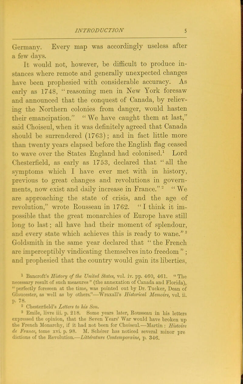 Germany. Every map was accordingly useless after a few days. It would not, however, be difficult to produce in- stances where remote and generally unexpected changes have been prophesied with considerable accuracy. As early as 1748, reasoning men in New York foresaw and announced that the conquest of Canada, by reliev- ing the Northern colonies from danger, would hasten their emancipation.  We have caught them at last, said Choiseul, when it was definitely agreed that Canada should be surrendered (1763); and in fact little more than twenty years elapsed before the English flag ceased to wave over the States England had colonised.1 Lord Chesterfield, as early as 1753, declared that all the svmptoms which I have ever met with in history, previous to great changes and revolutions in govern- ments, now exist and daily increase in France. 2  We are approaching the state of crisis, and the age of revolution, wrote Eousseau in 1762. I think it im- possible that the great monarchies of Europe have still long to last; all have had their moment of splendour, and every state which achieves this is ready to wane.3 Goldsmith in the same year declared that  the French are imperceptibly vindicating themselves into freedom  ; and prophesied that the country would gain its liberties, 1 Bancroft's History of the United States, vol. iv. pp. 460, 461.  The necessary result of such measures  (the annexation of Canada and Florida),  perfectly foreseen at the time, was pointed out hy Dr. Tucker, Dean of Gloucester, as well as by others.—Wraxall's Historical Memoirs, vol. ii. p. 78. 2 Chesterfield's Letters to his Son. 3 Emile, livre iii. p. 218. Some years later, Eousseau in his letters expressed the opinion, that the Seven Years' War would have broken up the French Monarchy, if it had not been for Choiseul.—Martin : Histoire it France, tome xvi. p. 98. M. ScheVer has noticed several minor pre dictions of the Revolution.—Litte'rature Contemporainc, p. 346.