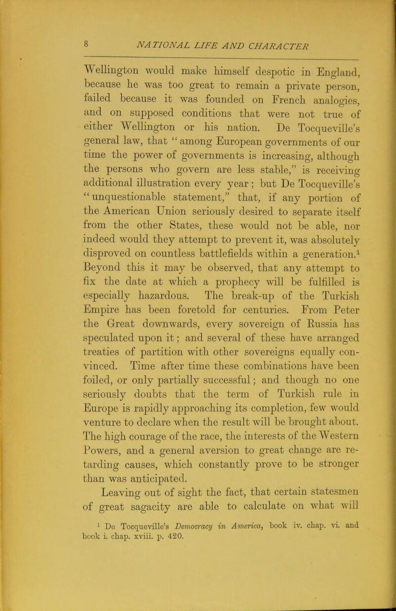 Wellington would make himself despotic in England, because he was too great to remain a private person, failed because it was founded on French analogies, and on supposed conditions that were not true of either Wellington or his nation. De Tocqueville's general law, that  among European governments of our time the power of governments is increasing, although the persons who govern are less stable, is receiving additional illustration every year ; but De Tocqueville's unquestionable statement, that, if any portion of the American Union seriously desired to separate itself from the other States, these would not be able, nor indeed would they attempt to prevent it, was absolutely disproved on countless battlefields within a generation.1 Beyond this it may be observed, that any attempt to fix the date at which a prophecy will be fulfilled is especially hazardous. The break-up of the Turkish Empire has been foretold for centuries. From Peter the Great downwards, every sovereign of Eussia has speculated upon it; and several of these have arranged treaties of partition with other sovereigns equally con- vinced. Time after time these combinations have been foiled, or only partially successful; and though no one seriously doubts that the term of Turkish rule in Europe is rapidly approaching its completion, few would venture to declare when the result will be brought about. The high courage of the race, the interests of the Western Powers, and a general aversion to great change are re- tarding causes, which constantly prove to be stronger than was anticipated. Leaving out of sight the fact, that certain statesmen of great sagacity are able to calculate on what will 1 De Tocqueville's Democracy in America, book iv. chap. vi. and book i. chap, xviii. p. 420.