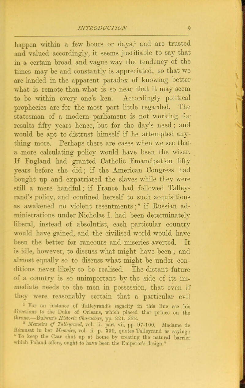 happen within a few hours or days,1 and are trusted and valued accordingly, it seems justifiable to say that in a certain broad and vague way the tendency of the times may be and constantly is appreciated, so that we are landed in the apparent paradox of knowing better what is remote than what is so near that it may seem to be within every one's ken. Accordingly political prophecies are for the most part little regarded. The statesman of a modern parliament is not working for results fifty years hence, but for the day's need; and would be apt to distrust himself if he attempted any- thing more. Perhaps there are cases when we see that a more calculating policy would have been the wiser. If England had granted Catholic Emancipation fifty years before she did; if the American Congress had bought up and expatriated the slaves while they were still a mere handful; if France had followed Talley- rand's policy, and confined herself to such acquisitions as awakened no violent resentments;2 if Eussian ad- ministrations under Nicholas I. had been determinately liberal, instead of absolutist, each particular country would have gained, and the civilised world would have been the better for rancours and miseries averted. It is idle, however, to discuss what might have been ; and almost equally so to discuss what might be under con- ditions never likely to be realised. The distant future of a country is so unimportant by the side of its im- mediate needs to the men in possession, that even if they were reasonably certain that a particular evil 1 For an instance of Talleyrand's sagacity in this line see his directions to the Duke of Orleans, which placed that prince on the throne.—Bulwer's Historic Characters, pp. 221, 222. 2 Memoirs of Talleyrand, vol. ii. part vii. pp. 97-100. Madame de EMmuBt in her Memoirs, vol. ii. p. 399, quotes Talleyrand as saying : ■• To keep the Czar shut up at home by creating the natural barrier which Poland offers, ought to have been the Emperor's design.