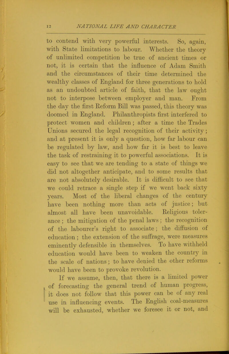 to contend with very powerful interests. So, again, with State limitations to labour. Whether the theory of unlimited competition be true of ancient times or not, it is certain that the influence of Adam Smith and the circumstances of their time determined the wealthy classes of England for three generations to hold as an undoubted article of faith, that the law ought not to interpose between employer and man. From the day the first Eeform Bill was passed, this theory was doomed in England. Philanthropists first interfered to protect women and children ; after a time the Trades Unions secured the legal recognition of their activity ; and at present it is only a question, how far labour can be regulated by law, and how far it is best to leave the task of restraining it to powerful associations. It is easy to see that we are tending to a state of things we did not altogether anticipate, and to some results that are not absolutely desirable. It is difficult to see that we could retrace a single step if we went back sixty years. Most of the liberal changes of the century have been nothing more than acts of justice; but almost all have been unavoidable. Keligious toler- ance ; the mitigation of the penal laws ; the recognition of the labourer's right to associate; the diffusion of education ; the extension of the suffrage, were measures eminently defensible in themselves. To have withheld education would have been to weaken the country in the scale of nations; to have denied the other reforms would have been to provoke revolution. If we assume, then, that there is a limited power of forecasting the general trend of human progress, it does not follow that this power can be of any real use in influencing events. The English coal-measures will be exhausted, whether we foresee it or not, and