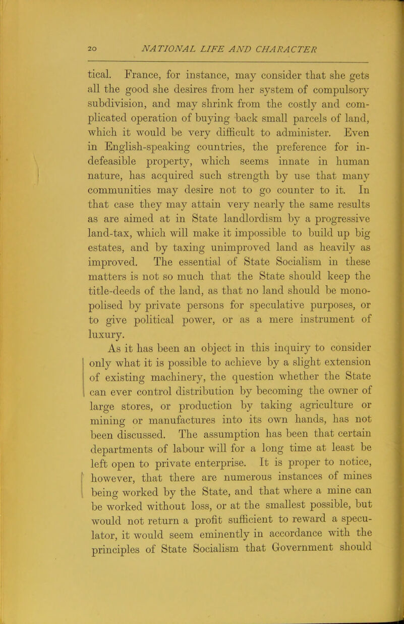 tical. France, for instance, may consider that she gets all the good she desires from her system of compulsory subdivision, and may shrink from the costly and com- plicated operation of buying back small parcels of land, which it would be very difficult to administer. Even in English-speaking countries, the preference for in- defeasible property, which seems innate in human nature, has acquired such strength by use that many communities may desire not to go counter to it. In that case they may attain very nearly the same results as are aimed at in State landlordism by a progressive land-tax, which will make it impossible to build up big estates, and by taxing unimproved land as heavily as improved. The essential of State Socialism in these matters is not so much that the State should keep the title-deeds of the land, as that no land should be mono- polised by private persons for speculative purposes, or to give political power, or as a mere instrument of luxury. As it has been an object in this inquiry to consider only what it is possible to achieve by a slight extension of existing machinery, the question whether the State can ever control distribution by becoming the owner of large stores, or production by taking agriculture or mining or manufactures into its own hands, has not been discussed. The assumption has been that certain departments of labour will for a long time at least be left open to private enterprise. It is proper to notice, however, that there are numerous instances of mines being worked by the State, and that where a mine can be worked without loss, or at the smallest possible, but would not return a profit sufficient to reward a specu- lator, it would seem eminently in accordance with the principles of State Socialism that Government should