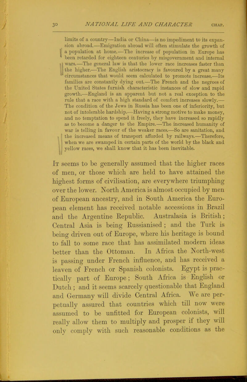 limits of a country—India or China—is no impediment to its expan- sion abroad.—Emigration abroad will often stimulate the growth of I a population at home.—The increase of population in Europe lias been retarded for eighteen centuries by misgovernment and internal • j wars.—The general law is that the lower race increases faster tlian \ the higher.—The English aristocracy is favoured by a great many ' circumstances that would seem calculated to promote increase.—Its families are constantly dying out.—The French and the negroes of the United States furnish characteristic instances of slow and rapid growth.—England is an apparent but not a real exception to the rule that a race with a high standard of comfort increases slowly.— The condition of the Jews in Russia has been one of inferiority, but not of intolerable hardship.—Having a strong motive to make money, and no temptation to spend it freely, they have increased so rapidly as to become a danger to the Empire.—The increased humanity of war is telling in favour of the weaker races.—So are sanitation, and » the increased means of transport afforded by railways.—Therefore, when we are swamped in certain parts of the world by the black and yellow races, we shall know that it has been inevitable. It seems to be generally assumed that the higher races of men, or those which are held to have attained the highest forms of civilisation, are everywhere triumphing over the lower. North America is almost occupied by men of European ancestry, and in South America the Euro- pean element has received notable accessions in Brazil and the Argentine Eepublic. Australasia is British; Central Asia is being Eussianised ; and the Turk is being driven out of Europe, where his heritage is bound to fall to some race that has assimilated modern ideas better than the Ottoman. In Africa the North-west is passing under French influence, and has received a leaven of French or Spanish colonists. Egypt is prac- tically part of Europe; South Africa is English or Dutch ; and it seems scarcely questionable that England and Germany will divide Central Africa. We are per- petually assured that countries which till now were assumed to be unfitted for European colonists, will really allow them to multiply and prosper if they will only comply with such reasonable conditions as the