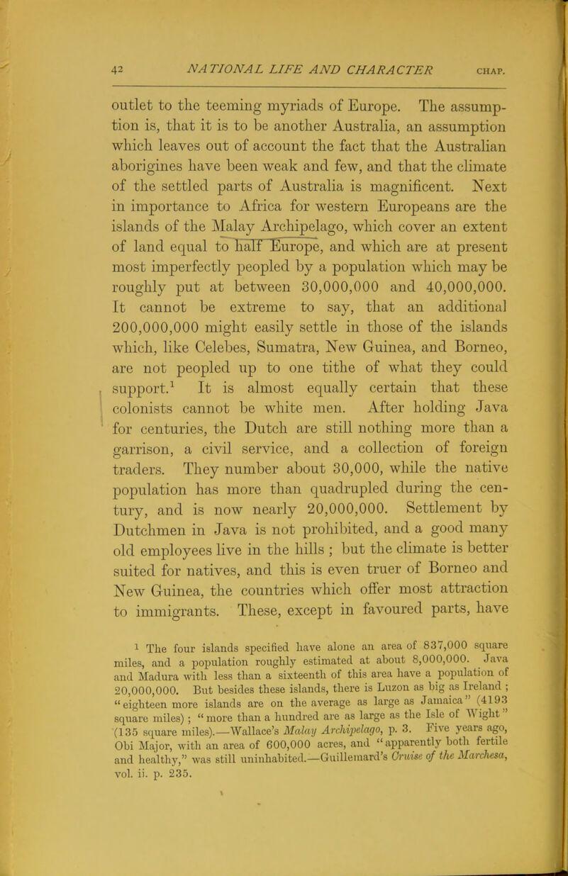 outlet to the teeming myriads of Europe. The assump- tion is, that it is to be another Australia, an assumption which leaves out of account the fact that the Australian aborigines have been weak and few, and that the climate of the settled parts of Australia is magnificent. Next in importance to Africa for western Europeans are the islands of the Malay Archipelago, which cover an extent of land equal to half Europe, and which are at present most imperfectly peopled by a population which may be roughly put at between 30,000,000 and 40,000,000. It cannot be extreme to say, that an additional 200,000,000 might easily settle in those of the islands which, like Celebes, Sumatra, New Guinea, and Borneo, are not peopled up to one tithe of what they could support.1 It is almost equally certain that these colonists cannot be white men. After holding Java for centuries, the Dutch are still nothing more than a garrison, a civil service, and a collection of foreign traders. They number about 30,000, while the native population has more than quadrupled during the cen- tury, and is now nearly 20,000,000. Settlement by Dutchmen in Java is not prohibited, and a good many old employees live in the hills ; but the climate is better suited for natives, and this is even truer of Borneo and New Guinea, the countries which offer most attraction to immigrants. These, except in favoured parts, have 1 The four islands specified have alone an area of 837,000 square miles, and a population roughly estimated at about 8,000,000. Java and Madura with less than a sixteenth of this area have a population of 20,000,000. But besides these islands, there is Luzon as big as Ireland ;  eighteen more islands are on the average as large as Jamaica  (4193 square miles) ;  more than a hundred are as large as the Isle of Wight ' (135 square miles).—Wallace's Malay Archipelago, p. 3. Five years ago, Obi Major, with an area of 600,000 acres, and apparently botli fertile and healthy, was still uninhabited.—Guillemard's Cruise of the Marchesa, vol. ii. p. 235.