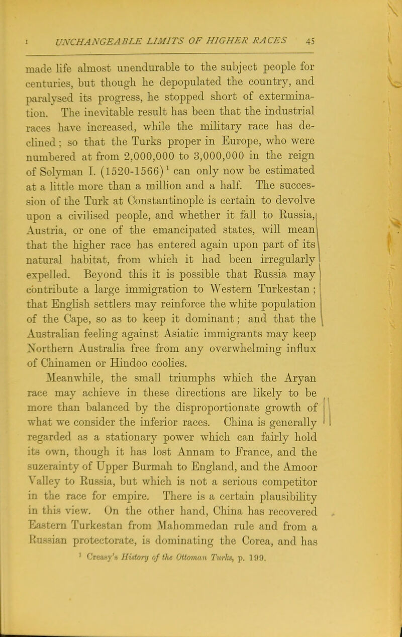 made life almost unendurable to the subject people for centuries, but though he depopulated the country, and paralysed its progress, he stopped short of extermina- tion. The inevitable result has been that the industrial races have increased, while the military race has de- clined ; so that the Turks proper in Europe, who were numbered at from 2,000,000 to 3,000,000 in the reign of Solyman I. (1520-1566)1 can only now be estimated at a little more than a million and a half. The succes- sion of the Turk at Constantinople is certain to devolve upon a civilised people, and whether it fall to Russia, i Austria, or one of the emancipated states, will meanl that the higher race has entered again upon part of its] natural habitat, from which it had been irregularly expelled. Beyond this it is possible that Russia may contribute a large immigration to Western Turkestan ; that English settlers may reinforce the white population of the Cape, so as to keep it dominant; and that the Australian feeling against Asiatic immigrants may keep Northern Australia free from any overwhelming influx of Chinamen or Hindoo coolies. Meanwhile, the small triumphs which the Aryan race may achieve in these directions are likely to be more than balanced by the disproportionate growth of what we consider the inferior races. China is generally regarded as a stationary power which can fairly hold its own, though it has lost Annam to France, and the suzerainty of Upper Burmah to England, and the Amoor Valley to Russia, but which is not a serious competitor in the race for empire. There is a certain plausibility in this view. On the other hand, China has recovered Eastern Turkestan from Mahommedan rule and from a liiiHHian protectorate, is dominating the Corea, and has 1 G'reaay's Hintory of the Ottoman Turlts, p. 19!).